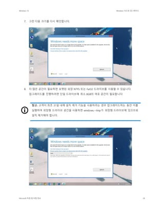 Windows 10 Windows 10으로 업그레이드
Microsoft 독점 및 비밀 정보 28
7. 그런 다음 크기를 다시 확인합니다.
8. 더 많은 공간이 필요하면 포맷된 외장 NTFS 또는 Fat32 드라이브를 사용할 수 있습니다.
업그레이드를 진행하려면 단일 드라이브에 최소 8GB의 여유 공간이 필요합니다.
참고: 고객이 최초 31일 내에 설치 제거 기능을 사용하려는 경우 업그레이드하는 동안 이를
실행하여 외장형 드라이브 공간을 사용하면 windows.~tmp가 외장형 드라이브에 있으므로
설치 제거해야 합니다.
 