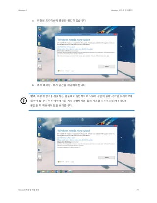 Windows 10 Windows 10으로 업그레이드
Microsoft 독점 및 비밀 정보 29
a. 외장형 드라이브에 충분한 공간이 없습니다.
b. 추가 메시징 - 추가 공간을 제공해야 합니다.
참고: 외부 저장소를 사용하는 경우에도 일반적으로 1GB의 공간이 실제 시스템 드라이브에
있어야 합니다. 아래 예제에서는 계속 진행하려면 실제 시스템 드라이브(C:)에 513MB
공간을 더 확보해야 함을 보여줍니다.
 
