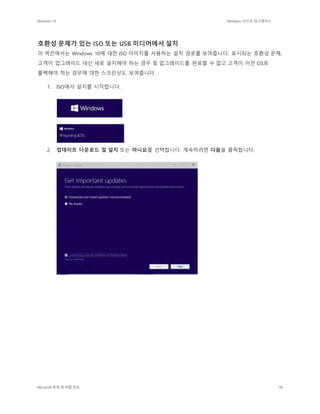 Windows 10 Windows 10으로 업그레이드
Microsoft 독점 및 비밀 정보 38
호환성 문제가 있는 ISO 또는 USB 미디어에서 설치
이 섹션에서는 Windows 10에 대한 ISO 이미지를 사용하는 설치 경로를 보여줍니다. 표시되는 호환성 문제,
고객이 업그레이드 대신 새로 설치해야 하는 경우 및 업그레이드를 완료할 수 없고 고객이 이전 OS로
롤백해야 하는 경우에 대한 스크린샷도 보여줍니다.
1. ISO에서 설치를 시작합니다.
2. 업데이트 다운로드 및 설치 또는 아니요를 선택합니다. 계속하려면 다음을 클릭합니다.
 