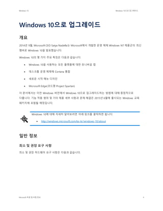 Windows 10 Windows 10으로 업그레이드
Microsoft 독점 및 비밀 정보 4
Windows 10으로 업그레이드
개요
2014년 9월, Microsoft CEO Satya Nadella는 Microsoft에서 개발한 운영 체제 Windows NT 제품군의 최신
멤버로 Windows 10을 발표했습니다.
Windows 10의 몇 가지 주요 특징은 다음과 같습니다.
 Windows 10을 사용하는 모든 플랫폼에 대한 유니버설 앱
 데스크톱 운영 체제에 Cortana 통합
 새로운 시작 메뉴 디자인
 Microsoft Edge(코드명 Project Spartan)
이 문서에서는 이전 Windows 버전에서 Windows 10으로 업그레이드하는 방법에 대해 중점적으로
다룹니다. 기능 적용 범위 및 기타 제품 세부 사항과 문제 해결은 2015년 6월에 출시되는 Windows 교육
패키지에 포함될 예정입니다.
Windows 10에 대해 자세히 알아보려면 아래 링크를 클릭하면 됩니다.
 http://windows.microsoft.com/ko-kr/windows-10/about
일반 정보
최소 및 권장 요구 사항
최소 및 권장 하드웨어 요구 사항은 다음과 같습니다.
 