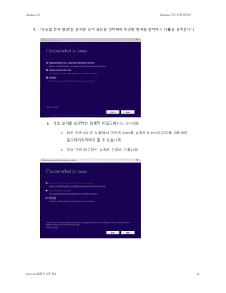 Windows 10 Windows 10으로 업그레이드
Microsoft 독점 및 비밀 정보 43
8. "보존할 항목 변경"을 클릭한 경우 옵션을 선택해서 보존할 항목을 선택하고 다음을 클릭합니다.
a. 새로 설치를 요구하는 잠재적 비업그레이드 시나리오
i. 하위 수준 OS: 이 상황에서 고객은 Core를 설치했고 Pro 미디어를 사용하여
업그레이드하려고 할 수 있습니다.
ii. 기본 언어 미디어가 설치된 언어와 다릅니다.
 