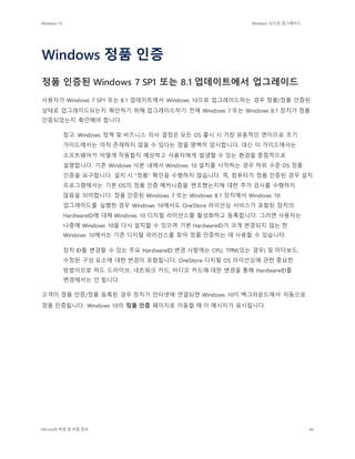 Windows 10 Windows 10으로 업그레이드
Microsoft 독점 및 비밀 정보 46
Windows 정품 인증
정품 인증된 Windows 7 SP1 또는 8.1 업데이트에서 업그레이드
사용자가 Windows 7 SP1 또는 8.1 업데이트에서 Windows 10으로 업그레이드하는 경우 정품/정품 인증된
상태로 업그레이드되는지 확인하기 위해 업그레이드하기 전에 Windows 7 또는 Windows 8.1 장치가 정품
인증되었는지 확인해야 합니다.
참고: Windows 정책 및 비즈니스 의사 결정은 모든 OS 출시 시 가장 유동적인 면이므로 초기
가이드에서는 아직 존재하지 않을 수 있다는 점을 명백히 암시합니다. 대신 이 가이드에서는
소프트웨어가 어떻게 작동할지 예상하고 사용자에게 발생할 수 있는 환경을 중점적으로
설명합니다. 기존 Windows 사본 내에서 Windows 10 설치를 시작하는 경우 하위 수준 OS 정품
인증을 요구합니다. 설치 시 "정품" 확인을 수행하지 않습니다. 즉, 컴퓨터가 정품 인증된 경우 설치
프로그램에서는 기본 OS의 정품 인증 메커니즘을 변조했는지에 대한 추가 검사를 수행하지
않음을 의미합니다. 정품 인증된 Windows 7 또는 Windows 8.1 장치에서 Windows 10
업그레이드를 실행한 경우 Windows 10에서도 OneStore 라이선싱 서비스가 포함된 장치의
HardwareID에 대해 Windows 10 디지털 라이선스를 활성화하고 등록합니다. 그러면 사용자는
나중에 Windows 10을 다시 설치할 수 있으며 기본 HardwareID가 크게 변경되지 않는 한
Windows 10에서는 기존 디지털 라이선스를 찾아 정품 인증하는 데 사용할 수 있습니다.
장치 ID를 변경할 수 있는 주요 HardwareID 변경 사항에는 CPU, TPM(있는 경우) 및 마더보드,
수정된 구성 요소에 대한 변경이 포함됩니다. OneStore 디지털 OS 라이선싱에 관한 중요한
방법이므로 하드 드라이브, 네트워크 카드, 비디오 카드에 대한 변경을 통해 HardwareID를
변경해서는 안 됩니다.
고객이 정품 인증/정품 등록된 경우 장치가 인터넷에 연결되면 Windows 10이 백그라운드에서 자동으로
정품 인증됩니다. Windows 10의 정품 인증 페이지로 이동할 때 이 메시지가 표시됩니다.
 