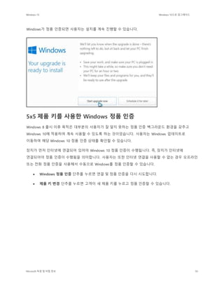 Windows 10 Windows 10으로 업그레이드
Microsoft 독점 및 비밀 정보 50
Windows가 정품 인증되면 사용자는 설치를 계속 진행할 수 있습니다.
5x5 제품 키를 사용한 Windows 정품 인증
Windows 8 출시 이후 목적은 대부분의 사용자가 잘 알지 못하는 정품 인증 백그라운드 환경을 갖추고
Windows 10에 적용하여 계속 사용할 수 있도록 하는 것이었습니다. 사용자는 Windows 업데이트로
이동하여 해당 Windows 10 정품 인증 상태를 확인할 수 있습니다.
장치가 먼저 인터넷에 연결되어 있어야 Windows 10 정품 인증이 수행됩니다. 즉, 장치가 인터넷에
연결되어야 정품 인증이 수행됨을 의미합니다. 사용자는 또한 인터넷 연결을 사용할 수 없는 경우 오프라인
또는 전화 정품 인증을 사용해서 수동으로 Windows를 정품 인증할 수 있습니다.
 Windows 정품 인증 단추를 누르면 연결 및 정품 인증을 다시 시도합니다.
 제품 키 변경 단추를 누르면 고객이 새 제품 키를 누르고 정품 인증할 수 있습니다.
 