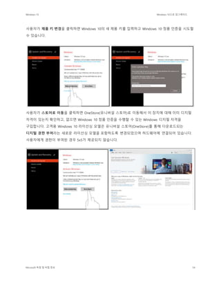 Windows 10 Windows 10으로 업그레이드
Microsoft 독점 및 비밀 정보 54
사용자가 제품 키 변경을 클릭하면 Windows 10의 새 제품 키를 입력하고 Windows 10 정품 인증을 시도할
수 있습니다.
사용자가 스토어로 이동을 클릭하면 OneStore(유니버설 스토어)로 이동해서 이 장치에 대해 이미 디지털
자격이 있는지 확인하고, 없으면 Windows 10 정품 인증을 수행할 수 있는 Windows 디지털 자격을
구입합니다. 고객용 Windows 10 라이선싱 모델은 유니버설 스토어(OneStore)를 통해 다운로드되는
디지털 권한 부여라는 새로운 라이선싱 모델을 포함하도록 변경되었으며 하드웨어에 연결되어 있습니다.
사용자에게 권한이 부여된 경우 5x5가 제공되지 않습니다.
 