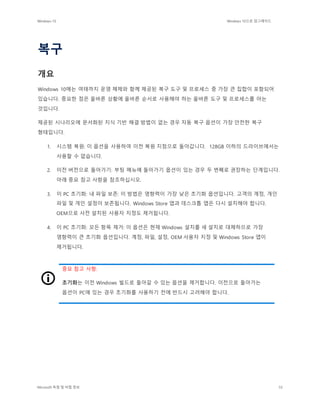 Windows 10 Windows 10으로 업그레이드
Microsoft 독점 및 비밀 정보 55
복구
개요
Windows 10에는 여태까지 운영 체제와 함께 제공된 복구 도구 및 프로세스 중 가장 큰 집합이 포함되어
있습니다. 중요한 점은 올바른 상황에 올바른 순서로 사용해야 하는 올바른 도구 및 프로세스를 아는
것입니다.
제공된 시나리오에 문서화된 지식 기반 해결 방법이 없는 경우 자동 복구 옵션이 가장 안전한 복구
형태입니다.
1. 시스템 복원: 이 옵션을 사용하여 이전 복원 지점으로 돌아갑니다. 128GB 이하의 드라이브에서는
사용할 수 없습니다.
2. 이전 버전으로 돌아가기: 부팅 메뉴에 돌아가기 옵션이 있는 경우 두 번째로 권장하는 단계입니다.
아래 중요 참고 사항을 참조하십시오.
3. 이 PC 초기화: 내 파일 보존: 이 방법은 영향력이 가장 낮은 초기화 옵션입니다. 고객의 계정, 개인
파일 및 개인 설정이 보존됩니다. Windows Store 앱과 데스크톱 앱은 다시 설치해야 합니다.
OEM으로 사전 설치된 사용자 지정도 제거됩니다.
4. 이 PC 초기화: 모든 항목 제거: 이 옵션은 현재 Windows 설치를 새 설치로 대체하므로 가장
영향력이 큰 초기화 옵션입니다. 계정, 파일, 설정, OEM 사용자 지정 및 Windows Store 앱이
제거됩니다.
중요 참고 사항:
초기화는 이전 Windows 빌드로 돌아갈 수 있는 옵션을 제거합니다. 이전으로 돌아가는
옵션이 PC에 있는 경우 초기화를 사용하기 전에 반드시 고려해야 합니다.
 