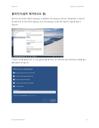 Windows 10 Windows 10으로 업그레이드
Microsoft 독점 및 비밀 정보 56
돌아가기(설치 제거라고도 함)
설치 후 31일 이내에 사용자는 Windows 10 설정에서 이전 Windows 버전으로 직접 돌아갈 수 있습니다.
업그레이드한 후 이전 버전의 Windows 또는 이전 Windows 10 빌드에서 돌아가기 옵션을 찾을 수
있습니다.
시작하기 단추를 클릭한 경우 이 기능 실행 공지를 명시하는 경고 메시지와 설치 제거하려는 이유를 묻는
빠른 화면이 표시됩니다.
 