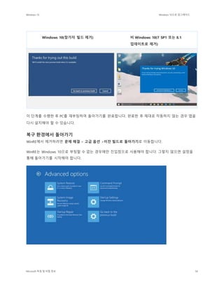 Windows 10 Windows 10으로 업그레이드
Microsoft 독점 및 비밀 정보 58
Windows 10(참가자 빌드 제거) 비 Windows 10(7 SP1 또는 8.1
업데이트로 제거)
이 단계를 수행한 후 PC를 재부팅하여 돌아가기를 완료합니다. 완료한 후 제대로 작동하지 않는 경우 앱을
다시 설치해야 할 수 있습니다.
복구 환경에서 돌아가기
WinRE에서 제거하려면 문제 해결 > 고급 옵션 >이전 빌드로 돌아가기로 이동합니다.
WinRE는 Windows 10으로 부팅할 수 없는 경우에만 진입점으로 사용해야 합니다. 그렇지 않으면 설정을
통해 돌아가기를 시작해야 합니다.
 