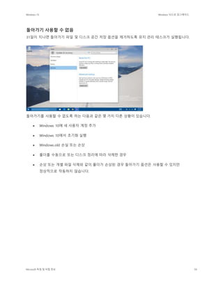 Windows 10 Windows 10으로 업그레이드
Microsoft 독점 및 비밀 정보 59
돌아가기 사용할 수 없음
31일이 지나면 돌아가기 파일 및 디스크 공간 저장 옵션을 제거하도록 유지 관리 태스크가 실행됩니다.
돌아가기를 사용할 수 없도록 하는 다음과 같은 몇 가지 다른 상황이 있습니다.
 Windows 10에 새 사용자 계정 추가
 Windows 10에서 초기화 실행
 Windows.old 손실 또는 손상
 폴더를 수동으로 또는 디스크 정리에 따라 삭제한 경우
 손상 또는 개별 파일 삭제와 같이 폴더가 손상된 경우 돌아가기 옵션은 사용할 수 있지만
정상적으로 작동하지 않습니다.
 