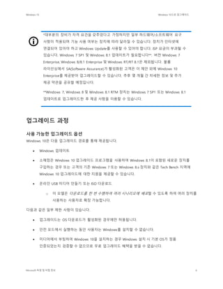 Windows 10 Windows 10으로 업그레이드
Microsoft 독점 및 비밀 정보 6
*대부분의 장비가 자격 요건을 갖추었다고 가정하지만 일부 하드웨어/소프트웨어 요구
사항이 적용되며 기능 사용 여부는 장치에 따라 달라질 수 있습니다. 장치가 인터넷에
연결되어 있어야 하고 Windows Update를 사용할 수 있어야 합니다. ISP 요금이 부과될 수
있습니다. Windows 7 SP1 및 Windows 8.1 업데이트가 필요합니다**. 버전 Windows 7
Enterprise, Windows 8/8.1 Enterprise 및 Windows RT/RT 8.1은 제외됩니다. 볼륨
라이선싱에서 SA(Software Assurance)가 활성화된 고객은 이 제안 외에 Windows 10
Enterprise를 제공받아 업그레이드할 수 있습니다. 추후 몇 개월 간 자세한 정보 및 추가
제공 약관을 공유할 예정입니다.
**Windows 7, Windows 8 및 Windows 8.1 RTM 장치는 Windows 7 SP1 또는 Windows 8.1
업데이트로 업그레이드한 후 제공 사항을 이용할 수 있습니다.
업그레이드 과정
사용 가능한 업그레이드 옵션
Windows 10은 다음 업그레이드 경로를 통해 제공됩니다.
 Windows 업데이트
 소매점은 Windows 10 업그레이드 프로그램을 사용하여 Windows 8.1이 포함된 새로운 장치를
구입하는 경우 또는 고객의 기존 Windows 7 또는 Windows 8.x 장치와 같은 Tech Bench 지역에
Windows 10 업그레이드에 대한 지원을 제공할 수 있습니다.
 온라인 USB 미디어 만들기 또는 ISO 다운로드
o 이 모델은 다운로드를 한 번 수행하여 여러 시나리오에 배포할 수 있도록 하여 여러 장치를
사용하는 사용자로 확장 가능합니다.
다음과 같은 일부 제한 사항이 있습니다.
 업그레이드는 OS 다운로드가 활성화된 경우에만 허용됩니다.
 안전 모드에서 실행하는 동안 사용자는 Windows를 설치할 수 없습니다.
 미디어에서 부팅하여 Windows 10을 설치하는 경우 Windows 설치 시 기본 OS가 정품
인증되었는지 검증할 수 없으므로 무료 업그레이드 혜택을 받을 수 없습니다.
 