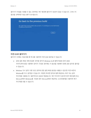 Windows 10 Windows 10으로 업그레이드
Microsoft 독점 및 비밀 정보 60
돌아가기 파일을 사용할 수 없는 경우에도 복구 환경에 돌아가기 옵션이 있을 수 있습니다. 그러나 이
옵션을 선택하면 다음 오류가 표시됩니다.
이전 OS로 돌아가기
돌아가기 외에도 다음 방법 중 하나를 사용하여 이전 OS로 돌아갈 수 있습니다.
 공장 설정 복원: 위에 언급한 것처럼 장치가 Windows 8.x와 함께 제공된 경우 OEM
이미지/파티션을 사용해서 장치가 구성된 경우에는 이 옵션을 사용해서 원래 공장 설치로 돌아갈
수 있습니다.
 Windows 다시 설치: 다른 모든 경우에 공장 설정 복원 옵션을 사용할 수 없으면 이전 버전의
Windows를 다시 설치할 수 있습니다. 이렇게 하려면 장치와 함께 제공되는 복구 또는 설치
미디어를 사용합니다. 일반적으로 DVD로 제공됩니다. 복구 미디어가 없으면 장치 제조업체 또는
Microsoft에서 Windows를 구입한 경우 Microsoft에서 제공하는 소프트웨어를 사용하여 복구
미디어를 만들 수 있습니다.
 