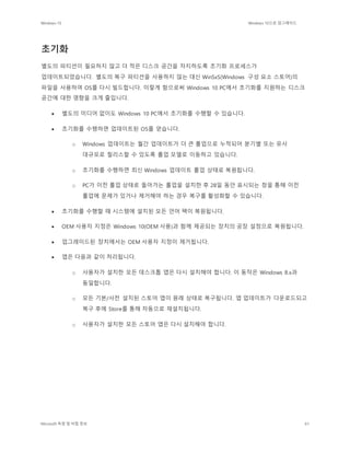 Windows 10 Windows 10으로 업그레이드
Microsoft 독점 및 비밀 정보 61
초기화
별도의 파티션이 필요하지 않고 더 적은 디스크 공간을 차지하도록 초기화 프로세스가
업데이트되었습니다. 별도의 복구 파티션을 사용하지 않는 대신 WinSxS(Windows 구성 요소 스토어)의
파일을 사용하여 OS를 다시 빌드합니다. 이렇게 함으로써 Windows 10 PC에서 초기화를 지원하는 디스크
공간에 대한 영향을 크게 줄입니다.
 별도의 미디어 없이도 Windows 10 PC에서 초기화를 수행할 수 있습니다.
 초기화를 수행하면 업데이트된 OS를 얻습니다.
o Windows 업데이트는 월간 업데이트가 더 큰 롤업으로 누적되어 분기별 또는 유사
대규모로 릴리스할 수 있도록 롤업 모델로 이동하고 있습니다.
o 초기화를 수행하면 최신 Windows 업데이트 롤업 상태로 복원됩니다.
o PC가 이전 롤업 상태로 돌아가는 롤업을 설치한 후 28일 동안 표시되는 창을 통해 이전
롤업에 문제가 있거나 제거해야 하는 경우 복구를 활성화할 수 있습니다.
 초기화를 수행할 때 시스템에 설치된 모든 언어 팩이 복원됩니다.
 OEM 사용자 지정은 Windows 10(OEM 사용)과 함께 제공되는 장치의 공장 설정으로 복원됩니다.
 업그레이드된 장치에서는 OEM 사용자 지정이 제거됩니다.
 앱은 다음과 같이 처리됩니다.
o 사용자가 설치한 모든 데스크톱 앱은 다시 설치해야 합니다. 이 동작은 Windows 8.x과
동일합니다.
o 모든 기본/사전 설치된 스토어 앱이 원래 상태로 복구됩니다. 앱 업데이트가 다운로드되고
복구 후에 Store를 통해 자동으로 재설치됩니다.
o 사용자가 설치한 모든 스토어 앱은 다시 설치해야 합니다.
 