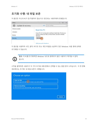 Windows 10 Windows 10으로 업그레이드
Microsoft 독점 및 비밀 정보 64
초기화 수행: 내 파일 보존
이 옵션은 자신의 PC가 잘 작동하지 않는다고 판단되는 사용자에게 유용합니다.
이 옵션을 사용하여 사진, 음악, 비디오 또는 개인 파일을 손실하지 않고 Windows 10을 원래 상태로
초기화할 수 있습니다.
참고: 이 PC를 초기화하면 Windows 10으로 분류되지 않은 사용자가 제거할 수 없게
됩니다.
시작을 클릭하면 사용자가 두 가지 초기화 유형 중에서 선택할 수 있는 팝업 창이 나타납니다. 이 첫 번째
경로에서는 초기화: 내 파일 보존이 수행됩니다.
 