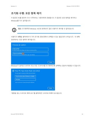 Windows 10 Windows 10으로 업그레이드
Microsoft 독점 및 비밀 정보 66
초기화 수행: 모든 항목 제거
이 옵션은 PC를 완전히 다시 시작하려는 사용자에게 유용합니다. 이 옵션은 모든 항목을 제거하고
Windows를 다시 설치합니다.
참고: 초기화하면 Windows 10으로 분류되지 않은 사용자가 제거할 수 없게 됩니다.
사용자가 시작을 클릭하면 두 가지 초기화 유형 중에서 선택할 수 있는 팝업 창이 나타납니다. 두 번째
경로에서는 모든 항목이 제거됩니다.
Windows가 설치된 드라이브 또는 모든 드라이브를 초기화하도록 선택하는 옵션이 제공될 수 있습니다.
"영향을 받는 드라이버 목록 표시"를 클릭하면 드라이버 목록이 표시됩니다.
 