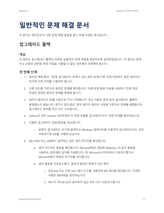 Windows 10 Windows 10으로 업그레이드
Microsoft 독점 및 비밀 정보 73
일반적인 문제 해결 문서
이 문서는 에이전트의 기본 문제 해결 방법을 돕기 위해 작성된 문서입니다.
업그레이드 롤백
개요
이 절차는 업그레이드 롤백과 관련된 포괄적인 문제 해결을 제공하도록 설계되었습니다. 이 절차는 문제
또는 오류와 관련된 특정 지침을 사용할 수 없는 경우에만 수행해야 합니다.
첫 번째 단계
1. 데이터 백업 확인 - PC에 업그레이드 문제가 있는 경우 PC에 다른 곳에 저장하지 않은 데이터가
있으면 더욱 주의를 기울여야 합니다.
2. 오류 코드를 기반으로 알려진 문제를 확인합니다. 아래 문제 해결 지침을 사용하기 전에 대상
작업과 관련된 알려진 문제를 해결해 봅니다.
3. 설치가 중단되고 PC를 수동으로 다시 시작했는지, 또는 사용자 동작 없이 업그레이드 롤백이
발생했는지 묻습니다. 설치가 중단/끊긴 경우 설치가 중단된 시점을 기준으로 문제를 해결합니다.
업그레이드 준비를 하고 다시 시도합니다.
4. Surface인 경우 Surface 사이트에서 이 특정 모델을 업그레이드하기 위한 단계를 확인하십시오.
5. 사용한 업그레이드 경로/방법을 참고합니다.
o 문제가 업그레이드 초기에 발생하고 Windows 업데이트를 사용하여 업그레이드하는 경우
다운로드한 ISO를 사용해 보십시오.
6. ISO, DVD 또는 USB에서 설치하는 경우 설치 미디어를 확인합니다.
a. 설치 미디어의 원본을 확인합니다. Microsoft에서 제공한 Windows 10 설치 원본을
사용하는 경우에만 설치를 지원합니다. 즉, Microsoft 사이트에서 다운로드했거나
Microsoft에서 제공한 미디어를 의미합니다.
b. 설치 원본을 다운로드했고, 증상이 알려진 문제가 아닌 경우:
i. FCIV.exe 또는 다른 sha1 해시 도구를 사용하여 ISO 해시를 확인합니다. 자세한
내용은 889768을 참조하십시오.
ii. 해시가 게시된 값과 일치하지 않는 경우 다시 다운로드합니다.
 