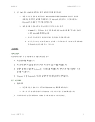 Windows 10 Windows 10으로 업그레이드
Microsoft 독점 및 비밀 정보 76
7. ISO, DVD 또는 USB에서 설치하는 경우 설치 미디어를 확인합니다.
a. 설치 미디어의 원본을 확인합니다. Microsoft에서 제공한 Windows 10 설치 원본을
사용하는 경우에만 설치를 지원합니다. 즉, Microsoft 사이트에서 다운로드했거나
Microsoft에서 제공한 미디어를 의미합니다.
b. 설치 원본을 다운로드했고, 증상이 알려진 문제가 아닌 경우:
i. FCIV.exe 또는 다른 sha1 해시 도구를 사용하여 ISO 해시를 확인합니다. 자세한
내용은 889768을 참조하십시오.
ii. 해시가 게시된 값과 일치하지 않는 경우 다시 다운로드합니다.
iii. 해시가 일치하면 ISO를 탑재하고 설치를 다시 시도하거나 다른 PC에서 설치하는
경우 ISO에서 미디어를 다시 만듭니다.
시나리오
새 하드웨어
이전에 하드웨어 또는 구성에 OS가 포함되지 않은 경우:
1. 최신 펌웨어를 확인합니다.
2. 하드웨어 문제 가능성을 제거하기 위해 하드웨어 진단 수행을 제안합니다.
3. 문제가 발견되지 않으면 Windows 8.1 다운로드를 제안합니다. 먼저 기본 키를 사용해서 버전
설치를 시도합니다.
4. Windows 10 및 Windows 8.1이 모두 실패하면 하드웨어/펌웨어 문제입니다.
이전 설치 대체
1. 고려 사항
a. 이전에 시도한 새로 설치 작업에서 Windows.old 폴더를 확인합니다.
b. 폴더가 있으면 설치 중 폴더가 대체되는 것을 고객이 알고 있는지 확인합니다.
2. 가능하면 이전 버전의 Windows 내에서 설치를 시작하는 것이 좋습니다.
 