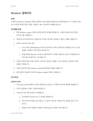 Windows 10 Windows 10으로 업그레이드
Microsoft 독점 및 비밀 정보 77
Windows 업데이트
요약
이 절차는 Windows Update와 관련된 포괄적인 문제 해결을 제공하도록 설계되었습니다. 이 절차는 문제
또는 오류와 관련된 특정 지침을 사용할 수 없는 경우에만 수행해야 합니다.
첫 번째 단계
1. 특정 Windows Update 오류와 관련된 알려진 문제를 확인합니다. 오류와 관련된 특정 단계가
있으면 이를 사용합니다.
2. 업데이트 설치 중간에 PC가 올바르게 시작되지 않으면 "부팅할 수 없음" 단계를 사용합니다.
3. 문제가 최근에 시작된 경우:
a. 지난 주에는 현재 Windows 버전으로 업데이트 설치가 올바르게 작동했습니까? 시스템
복원을 사용해서 작동 상태로 돌아갑니다.
b. PC를 새로운 Windows 10 빌드로 업데이트하기 전에는 업데이트 설치가 작동했습니까?
이전 빌드로 돌아가는 것이 좋습니다.
4. 오류와 관련된 특정 단계가 없지만, 네트워크 문제로 식별될 수 있는 경우에는 네트워크 문제
해결을 수행합니다.
5. 그렇지 않으면 아래의 Windows Update 문제 해결 단계를 사용합니다.
6. 문제 원인이 확실하지 않으면 Windows Update 단계만 사용합니다.
시나리오
네트워크 문제
1. microsoft.com을 검색해서 인터넷 연결을 테스트합니다. 작동하지 않으면 문제를 해결합니다.
2. 인터넷 설정에서 프록시 구성을 확인합니다.
3. 가능하면 다른 연결 유형으로 바꿔봅니다.
a. 이더넷에서 Wi-Fi로 또는 그 반대로 변경합니다.
b. 다른 인터넷 연결로 테스트합니다. 가능하지 않으면, 모뎀/라우터 전원을 껐다가 다시
켭니다.
c. 동일한 인터넷 연결을 사용해서 다른 Windows PC에서 테스트합니다.
 