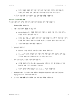 Windows 10 Windows 10으로 업그레이드
Microsoft 독점 및 비밀 정보 81
b. 다른 사람들과 동일한 문제인 경우 고객이 앱 개발자에게 연락하도록 안내합니다.
앱 페이지의 자세한 정보, 자세히 보기 아래에 지원 이메일 링크가 있습니다.
4. 이 문서의 다음 단계 시도 섹션에서 일반 문제 해결 단계를 수행합니다.
Windows Store 앱 설치 문제
다음 단계에 따라 각 단계를 수행한 다음 문제가 해결되었는지 여부를 확인합니다.
1. WSReset.exe를 실행합니다.
2. 저장소가 인터넷에 연결할 수 없는 경우:
a. Internet Explorer에서 연결을 확인합니다. 연결할 수 없으면 다른 인터넷 연결 문제와
동일한 방식으로 문제를 해결합니다.
b. 인터넷 옵션, 연결, LAN 설정에서 프록시 구성을 확인합니다. 프록시가 구성된 경우 고객
논의를 통해 프록시가 필요한지 여부를 확인하고, 필요하지 않으면 설정을 지웁니다.
c. 기타 인터넷 연결 문제 해결을 수행합니다.
3. Microsoft 계정 확인
a. Windows Store, 계정으로 이동하고 사용자 변경을 클릭합니다.
b. Microsoft 계정으로 로그인합니다. 이렇게 하면 계정이 올바르게 작동하는지 확인할 수
있으므로 표시된 계정이 올바르더라도 이 작업을 수행합니다.
4. PC에 구성된 날짜, 시간 및 시간대를 확인합니다.
a. 시간을 참조하려면 고객 PC에서 Bing.com으로 이동해서 "시간"을 검색합니다. 결과
페이지에 현재 시간과 시간대가 표시됩니다.
b. 위치가 올바르게 확인되었는지 보고 Windows 구성과 비교합니다.
5. Windows 내에서 또는 다음 링크를 사용해서 Windows Update 문제 해결사를 실행합니다.
http://go.microsoft.com/?linkid=9830262
6. 이 문서의 다음 단계 시도 섹션에서 일반 문제 해결 단계를 수행합니다.
 