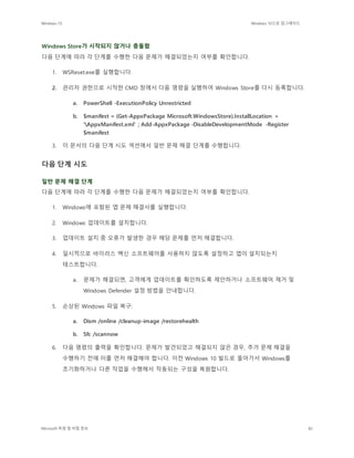 Windows 10 Windows 10으로 업그레이드
Microsoft 독점 및 비밀 정보 82
Windows Store가 시작되지 않거나 충돌함
다음 단계에 따라 각 단계를 수행한 다음 문제가 해결되었는지 여부를 확인합니다.
1. WSReset.exe를 실행합니다.
2. 관리자 권한으로 시작한 CMD 창에서 다음 명령을 실행하여 Windows Store를 다시 등록합니다.
a. PowerShell -ExecutionPolicy Unrestricted
b. $manifest = (Get-AppxPackage Microsoft.WindowsStore).InstallLocation +
'AppxManifest.xml' ; Add-AppxPackage -DisableDevelopmentMode -Register
$manifest
3. 이 문서의 다음 단계 시도 섹션에서 일반 문제 해결 단계를 수행합니다.
다음 단계 시도
일반 문제 해결 단계
다음 단계에 따라 각 단계를 수행한 다음 문제가 해결되었는지 여부를 확인합니다.
1. Windows에 포함된 앱 문제 해결사를 실행합니다.
2. Windows 업데이트를 설치합니다.
3. 업데이트 설치 중 오류가 발생한 경우 해당 문제를 먼저 해결합니다.
4. 일시적으로 바이러스 백신 소프트웨어를 사용하지 않도록 설정하고 앱이 설치되는지
테스트합니다.
a. 문제가 해결되면, 고객에게 업데이트를 확인하도록 제안하거나 소프트웨어 제거 및
Windows Defender 설정 방법을 안내합니다.
5. 손상된 Windows 파일 복구:
a. Dism /online /cleanup-image /restorehealth
b. Sfc /scannow
6. 다음 명령의 출력을 확인합니다. 문제가 발견되었고 해결되지 않은 경우, 추가 문제 해결을
수행하기 전에 이를 먼저 해결해야 합니다. 이전 Windows 10 빌드로 돌아가서 Windows를
초기화하거나 다른 작업을 수행해서 작동되는 구성을 복원합니다.
 