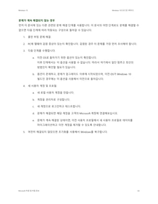 Windows 10 Windows 10으로 업그레이드
Microsoft 독점 및 비밀 정보 83
문제가 계속 해결되지 않는 경우
먼저 이 문서에 있는 다른 관련된 문제 해결 단계를 사용합니다. 이 문서의 어떤 단계로도 문제를 해결할 수
없으면 다음 단계에 따라 작동되는 구성으로 돌아갈 수 있습니다.
1. 클린 부팅 문제 해결.
2. PC에 맬웨어 감염 증상이 있는지 확인합니다. 감염된 경우 이 문제를 가장 먼저 조사해야 합니다.
3. 다음 단계를 수행합니다.
a. 이전 OS로 돌아가기 위한 옵션이 있는지 확인합니다.
이후 단계에서는 이 옵션을 사용할 수 없습니다. 따라서 여기에서 일단 멈추고 최선의
방법인지 확인할 필요가 있습니다.
b. 옵션이 존재하고, 문제가 업그레이드 이후에 시작되었으며, 이전 OS가 Windows 10
빌드인 경우에는 이 옵션을 사용해서 이전으로 돌아갑니다.
4. 새 사용자 계정 및 프로필:
a. 새 로컬 사용자 계정을 만듭니다.
b. 계정을 관리자로 구성합니다.
c. 새 계정으로 로그인하고 테스트합니다.
d. 문제가 해결되면 해당 계정을 고객의 Microsoft 계정에 연결해보십시오.
e. 문제가 계속 해결된 상태이면, 이전 사용자 프로필에서 새 사용자 프로필로 데이터를
마이그레이션하고 이전 계정을 제거할 수 있도록 안내합니다.
5. 여전히 해결되지 않았으면 초기화를 사용해서 Windows를 복구합니다.
 