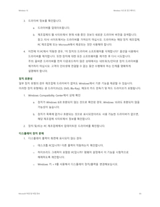 Windows 10 Windows 10으로 업그레이드
Microsoft 독점 및 비밀 정보 85
3. 드라이버 정보를 확인합니다.
a. 드라이버를 업데이트합니다.
b. 제조업체의 웹 사이트에서 현재 사용 중인 것보다 새로운 드라이버 버전을 검색합니다.
참고: 타사 사이트에서는 드라이버를 가져오지 마십시오. 드라이버는 해당 장치 제조업체,
PC 제조업체 또는 Microsoft에서 제공되는 것만 사용해야 합니다.
4. 이전에 이 PC에서 작동한 경우, "이 장치의 드라이버 소프트웨어를 삭제합니다" 옵션을 사용해서
드라이버를 제거합니다. 또한 장치에 대한 모든 소프트웨어를 제거한 후 다시 시도합니다.
주의: 올바른 드라이버를 먼저 다운로드하지 않은 상태에서는 네트워크/인터넷 장치 드라이버를
제거하지 마십시오. 고객이 인터넷에 연결할 수 없는 동안 수행해야 하는 단계를 명확하게
설명해야 합니다.
장치 호환성
일부 장치 유형의 경우 제조업체 드라이버가 없어도 Windows에서 기본 기능을 제공할 수 있습니다.
이러한 장치 유형에는 광 드라이브(CD, DVD, Blu-Ray), 메모리 카드 판독기 및 하드 드라이브가 포함됩니다.
1. Windows Compatibility Center에서 상태 확인
a. 장치가 Windows 8과 호환되지 않는 것으로 확인된 경우, Windows 10과도 호환되지 않을
가능성이 높습니다.
b. 장치가 목록에 없거나 호환되는 것으로 표시되었더라도 사용 가능한 드라이버가 없으면,
해당 제조업체 사이트에서 정보를 확인합니다.
2. 장치 및/또는 PC 제조업체에서 업데이트된 드라이버를 확인합니다.
디스플레이 장치 문제
1. 디스플레이 출력이 화면에 표시되지 않는 경우:
o 데스크톱 PC입니까? 다른 출력이 작동하는지 확인합니다.
o 하이브리드 그래픽이 포함된 PC입니까? 펌웨어 설정에서 이 기능을 시험적으로
해제하도록 제안합니다.
o Windows 키 + P를 사용해서 디스플레이 장치/출력을 변경해보십시오.
 