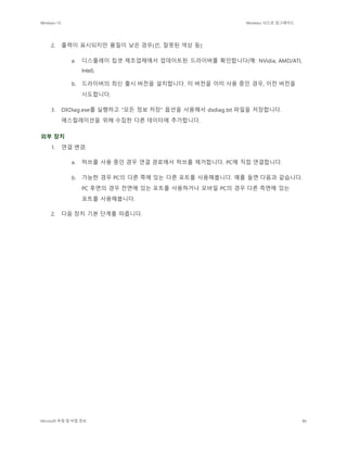 Windows 10 Windows 10으로 업그레이드
Microsoft 독점 및 비밀 정보 86
2. 출력이 표시되지만 품질이 낮은 경우(선, 잘못된 색상 등):
a. 디스플레이 칩셋 제조업체에서 업데이트된 드라이버를 확인합니다(예: NVidia, AMD/ATI,
Intel).
b. 드라이버의 최신 출시 버전을 설치합니다. 이 버전을 이미 사용 중인 경우, 이전 버전을
시도합니다.
3. DXDiag.exe를 실행하고 "모든 정보 저장" 옵션을 사용해서 dxdiag.txt 파일을 저장합니다.
에스컬레이션을 위해 수집한 다른 데이터에 추가합니다.
외부 장치
1. 연결 변경:
a. 허브를 사용 중인 경우 연결 경로에서 허브를 제거합니다. PC에 직접 연결합니다.
b. 가능한 경우 PC의 다른 쪽에 있는 다른 포트를 사용해봅니다. 예를 들면 다음과 같습니다.
PC 후면의 경우 전면에 있는 포트를 사용하거나 모바일 PC의 경우 다른 측면에 있는
포트를 사용해봅니다.
2. 다음 장치 기본 단계를 따릅니다.
 