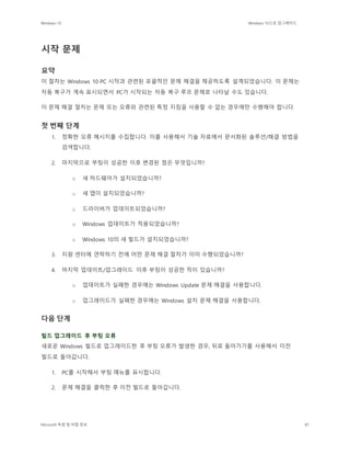 Windows 10 Windows 10으로 업그레이드
Microsoft 독점 및 비밀 정보 87
시작 문제
요약
이 절차는 Windows 10 PC 시작과 관련된 포괄적인 문제 해결을 제공하도록 설계되었습니다. 이 문제는
자동 복구가 계속 표시되면서 PC가 시작되는 자동 복구 루프 문제로 나타날 수도 있습니다.
이 문제 해결 절차는 문제 또는 오류와 관련된 특정 지침을 사용할 수 없는 경우에만 수행해야 합니다.
첫 번째 단계
1. 정확한 오류 메시지를 수집합니다. 이를 사용해서 기술 자료에서 문서화된 솔루션/해결 방법을
검색합니다.
2. 마지막으로 부팅이 성공한 이후 변경된 점은 무엇입니까?
o 새 하드웨어가 설치되었습니까?
o 새 앱이 설치되었습니까?
o 드라이버가 업데이트되었습니까?
o Windows 업데이트가 적용되었습니까?
o Windows 10의 새 빌드가 설치되었습니까?
3. 지원 센터에 연락하기 전에 어떤 문제 해결 절차가 이미 수행되었습니까?
4. 마지막 업데이트/업그레이드 이후 부팅이 성공한 적이 있습니까?
o 업데이트가 실패한 경우에는 Windows Update 문제 해결을 사용합니다.
o 업그레이드가 실패한 경우에는 Windows 설치 문제 해결을 사용합니다.
다음 단계
빌드 업그레이드 후 부팅 오류
새로운 Windows 빌드로 업그레이드한 후 부팅 오류가 발생한 경우, 뒤로 돌아가기를 사용해서 이전
빌드로 돌아갑니다.
1. PC를 시작해서 부팅 메뉴를 표시합니다.
2. 문제 해결을 클릭한 후 이전 빌드로 돌아갑니다.
 