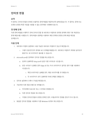 Windows 10 Windows 10으로 업그레이드
Microsoft 독점 및 비밀 정보 89
인터넷 연결
요약
이 절차는 인터넷 연결과 관련된 포괄적인 문제 해결을 제공하도록 설계되었습니다. 이 절차는 문제 또는
오류와 관련된 특정 지침을 사용할 수 없는 경우에만 수행해야 합니다.
첫 번째 단계
다른 문제 해결을 수행하기 전에 인터넷 연결 및 네트워크 어댑터와 관련된 문제에 대한 기본 제공되는
문제 해결사를 사용합니다. 문제 해결사 출력을 사용해서 해당 문제와 관련된 문제 해결 제안을
검색합니다.
다음 단계
1. 네트워크 어댑터 설정에서 사용 가능한 네트워크 어댑터가 있는지 확인합니다.
o 그렇지 않으면 장치 문제로 보고 문제를 해결합니다. 네트워크 어댑터가 제대로 설치되지
않았거나 새 드라이버가 필요할 수 있습니다.
2. microsoft.com을 검색해서 인터넷 연결을 테스트합니다.
a. 검색이 실패하면 bing.com과 같은 다른 사이트로 시도합니다.
b. 모든 사이트가 실패한 경우 Edge, IE 또는 타사 브라우저가 설치된 경우 이를 사용해서
시도합니다.
i. 특정 브라우저만 실패할 경우, 해당 브라우저를 초기화합니다.
ii. 두 브라우저가 모두 실패하면 아래 단계를 진행합니다.
3. 인터넷 설정에서 프록시 구성을 확인합니다.
4. 가능하면 다른 연결 유형으로 바꿔봅니다.
a. 이더넷에서 Wi-Fi로 또는 그 반대로 변경합니다.
b. 다른 인터넷 연결로 테스트합니다.
c. 가정용 인터넷 연결과 관련된 문제인 경우, 모뎀/라우터 전원을 껐다가 다시 켭니다.
5. 동일한 인터넷 연결을 사용해서 다른 Windows PC에서 테스트합니다.
 