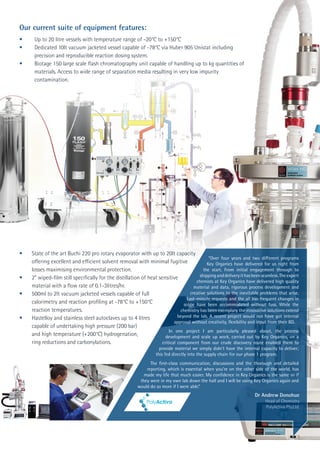 •	 State of the art Buchi 220 pro rotary evaporator with up to 20lt capacity 	
	 offering excellent and efficient solvent removal with minimal fugitive 	
	 losses maximising environmental protection.
•	 2” wiped-film still specifically for the distillation of heat sensitive 	
	 material with a flow rate of 0.1-3litres/hr.
•	 500ml to 2lt vacuum jacketed vessels capable of full
	 calorimetry and reaction profiling at -78°C to +150°C
	 reaction temperatures.
•	 Hastelloy and stainless steel autoclaves up to 4 litres
	 capable of undertaking high pressure (200 bar)
	 and high temperature (+200°C) hydrogenation,
	 ring reductions and carbonylations.
“Over four years and two different programs
Key Organics have delivered for us right from
the start. From initial engagement through to
shippinganddeliveryithasbeenseamless.Theexpert
chemists at Key Organics have delivered high quality
material and data, rigorous process development and
creative solutions to the inevitable problems that arise.
Last-minute requests and the all too frequent changes in
scope have been accommodated without fuss. While the
chemistry has been exemplary the innovative solutions extend
beyond the lab. A recent project would not have got internal
approval without creativity, flexibility and input from their BD.
In one project I am particularly pleased about, the process
development and scale up work, carried out by Key Organics, on a
critical component from our crude discovery route enabled them to
provide material we simply didn’t have the internal capacity to deliver;
this fed directly into the supply chain for our phase 1 program.
The first-class communication, discussions and the thorough and detailed
reporting, which is essential when you’re on the other side of the world, has
made my life that much easier. My confidence in Key Organics is the same as if
they were in my own lab down the hall and I will be using Key Organics again and
would do so more if I were able.”
Dr Andrew Donohue
Head of Chemistry
PolyActiva Pty.Ltd.
Our current suite of equipment features:
• 	 Up to 20 litre vessels with temperature range of -20°C to +150°C
• 	 Dedicated 10lt vacuum jacketed vessel capable of -78°C via Huber 905 Unistat including 	
	 precision and reproducible reaction dosing system.
• 	 Biotage 150 large scale flash chromatography unit capable of handling up to kg quantities of
	 materials. Access to wide range of separation media resulting in very low impurity 		
	contamination.
 