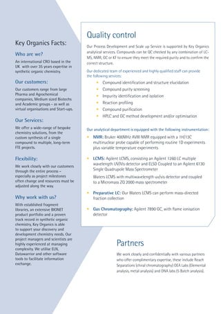 Partners
We work closely and confidentially with various partners
who offer complimentary expertise, these include Reach
Separations (chiral chromatography) OEA Labs (Elemental
analysis, metal analysis) and DNA labs (5 Batch analysis).
Key Organics Facts:
Who are we?
An international CRO based in the
UK with over 35 years expertise in
synthetic organic chemistry.
Our customers:
Our customers range from large
Pharma and Agrochemical
companies, Medium sized Biotechs
and Academic groups - as well as
virtual organisations and Start-ups.
Our Services:
We offer a wide-range of bespoke
chemistry solutions, from the
custom synthesis of a single
compound to multiple, long-term
FTE projects.
Flexibility:
We work closely with our customers
through the entire process –
especially as project milestones
often change and resources must be
adjusted along the way.
Why work with us?
With established fragment
libraries, an extensive BIONET
product portfolio and a proven
track record in synthetic organic
chemistry, Key Organics is able
to support your discovery and
development chemistry needs. Our
project managers and scientists are
highly experienced at managing
complexity. We utilise ELN,
Datawarrior and other software
tools to facilitate information
exchange.
Quality control
Our Process Development and Scale up Service is supported by Key Organics
analytical services. Compounds can be QC checked by any combination of LC-
MS, NMR, GC or KF to ensure they meet the required purity and to confirm the
correct structure.
Our dedicated team of experienced and highly qualified staff can provide
the following services:
	 •	 Compound identification and structure elucidation
	 •	 Compound purity screening
	 •	 Impurity identification and isolation
	 •	 Reaction profiling
	 •	 Compound purification
	 •	 HPLC and GC method development and/or optimisation
Our analytical department is equipped with the following instrumentation:
•	 NMR: Bruker 400MHz AVIII NMR equipped with a 1H/13C
	 multinuclear probe capable of performing routine 1D experiments 		
	 plus variable temperature experiments
•	 LCMS: Agilent LCMS, consisting an Agilent 1260 LC multiple 		
	 wavelength UV/Vis detector and ELSD Coupled to an Agilent 6130 		
	 Single Quadrupole Mass Spectrometer
	
	 Waters LCMS with multiwavelength uv/vis detector and coupled
	 to a Micromass ZQ 2000 mass spectrometer
•	 Preparative LC: Our Waters LCMS can perform mass-directed 		
	 fraction collection
•	 Gas Chromatography: Agilent 7890 GC, with flame ionisation 		
	detector
 