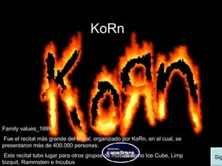 KoRn Family values_1999:  Fue el recital más grande del Metal, organizado por KoRn, en el cual, se presentaron más de 400.000 personas. Este recital tubo lugar para otros grupos de música como Ice Cube, Limp bizquit, Rammstein e Incubus Siguiente 