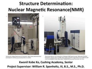 Structure	
  Determina-on:	
  
Nuclear	
  Magne-c	
  Resonance(NMR)	
  
	
  
Kwonil	
  Kobe	
  Ko,	
  Cushing	
  Academy,	
  Senior	
  
Project	
  Supervisor:	
  William	
  R.	
  Sponholtz,	
  III,	
  B.S.,	
  M.S.,	
  Ph.D.	
  
1	
   2	
  
1Dartmouth	
  College	
  Department	
  of	
  Chemistry.	
  h7ps://sites.dartmouth.edu/
mierkelab/nmr-­‐facility	
  (accessed	
  December	
  19,	
  2015).	
  
	
  
2Dominique	
  Marion;	
  An	
  IntroducJon	
  to	
  Biological	
  NMR	
  Spectroscopy.	
  Molecular	
  &	
  Cellular	
  
Proteomics.	
  [Online]	
  2013,	
  pp	
  3009.	
  h7p://www.mcponline.org/content/12/11/3006.full.pdf
+html?sid=d9388787-­‐b9ae-­‐4dae-­‐b0e8-­‐770d9d293f41	
  (accesed	
  December	
  28,	
  2015).	
  
	
  	
  	
  	
  
 
