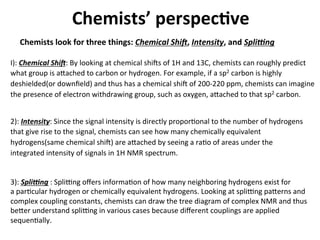 Chemists’	
  perspec-ve	
  
Chemists	
  look	
  for	
  three	
  things:	
  Chemical	
  ShiJ,	
  Intensity,	
  and	
  SpliLng	
  
I):	
  Chemical	
  ShiJ:	
  By	
  looking	
  at	
  chemical	
  ships	
  of	
  1H	
  and	
  13C,	
  chemists	
  can	
  roughly	
  predict	
  
what	
  group	
  is	
  a7ached	
  to	
  carbon	
  or	
  hydrogen.	
  For	
  example,	
  if	
  a	
  sp2	
  carbon	
  is	
  highly	
  
deshielded(or	
  downﬁeld)	
  and	
  thus	
  has	
  a	
  chemical	
  ship	
  of	
  200-­‐220	
  ppm,	
  chemists	
  can	
  imagine	
  
the	
  presence	
  of	
  electron	
  withdrawing	
  group,	
  such	
  as	
  oxygen,	
  a7ached	
  to	
  that	
  sp2	
  carbon.	
  	
  
	
  
2):	
  Intensity:	
  Since	
  the	
  signal	
  intensity	
  is	
  directly	
  proporJonal	
  to	
  the	
  number	
  of	
  hydrogens	
  
that	
  give	
  rise	
  to	
  the	
  signal,	
  chemists	
  can	
  see	
  how	
  many	
  chemically	
  equivalent	
  
hydrogens(same	
  chemical	
  ship)	
  are	
  a7ached	
  by	
  seeing	
  a	
  raJo	
  of	
  areas	
  under	
  the	
  
integrated	
  intensity	
  of	
  signals	
  in	
  1H	
  NMR	
  spectrum.	
  
	
  
3):	
  SpliLng	
  :	
  Spliqng	
  oﬀers	
  informaJon	
  of	
  how	
  many	
  neighboring	
  hydrogens	
  exist	
  for	
  
a	
  parJcular	
  hydrogen	
  or	
  chemically	
  equivalent	
  hydrogens.	
  Looking	
  at	
  spliqng	
  pa7erns	
  and	
  
complex	
  coupling	
  constants,	
  chemists	
  can	
  draw	
  the	
  tree	
  diagram	
  of	
  complex	
  NMR	
  and	
  thus	
  
be7er	
  understand	
  spliqng	
  in	
  various	
  cases	
  because	
  diﬀerent	
  couplings	
  are	
  applied	
  	
  
sequenJally.	
  
 
