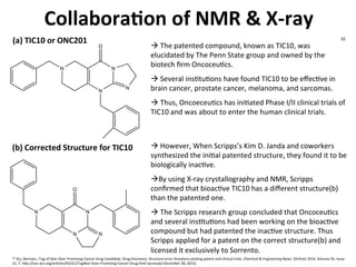 Collabora-on	
  of	
  NMR	
  &	
  X-­‐ray	
  
N
N
N
N
O
N
N
N
O
N
(a)	
  TIC10	
  or	
  ONC201	
  
(b)	
  Corrected	
  Structure	
  for	
  TIC10	
  	
  
à	
  The	
  patented	
  compound,	
  known	
  as	
  TIC10,	
  was	
  	
  
elucidated	
  by	
  The	
  Penn	
  State	
  group	
  and	
  owned	
  by	
  the	
  
biotech	
  ﬁrm	
  OncoceuJcs.	
  	
  
	
  
à	
  Several	
  insJtuJons	
  have	
  found	
  TIC10	
  to	
  be	
  eﬀecJve	
  in	
  
brain	
  cancer,	
  prostate	
  cancer,	
  melanoma,	
  and	
  sarcomas.	
  	
  
	
  
à	
  Thus,	
  OncoeceuJcs	
  has	
  iniJated	
  Phase	
  I/II	
  clinical	
  trials	
  of	
  
TIC10	
  and	
  was	
  about	
  to	
  enter	
  the	
  human	
  clinical	
  trials.	
  
à	
  However,	
  When	
  Scripps’s	
  Kim	
  D.	
  Janda	
  and	
  coworkers	
  
synthesized	
  the	
  iniJal	
  patented	
  structure,	
  they	
  found	
  it	
  to	
  be	
  
biologically	
  inacJve.	
  
	
  
àBy	
  using	
  X-­‐ray	
  crystallography	
  and	
  NMR,	
  Scripps	
  
conﬁrmed	
  that	
  bioacJve	
  TIC10	
  has	
  a	
  diﬀerent	
  structure(b)	
  
than	
  the	
  patented	
  one.	
  
	
  
à	
  The	
  Scripps	
  research	
  group	
  concluded	
  that	
  OncoceuJcs	
  
and	
  several	
  insJtuJons	
  had	
  been	
  working	
  on	
  the	
  bioacJve	
  
compound	
  but	
  had	
  patented	
  the	
  inacJve	
  structure.	
  Thus	
  
Scripps	
  applied	
  for	
  a	
  patent	
  on	
  the	
  correct	
  structure(b)	
  and	
  
licensed	
  it	
  exclusively	
  to	
  Sorrento.	
  
10	
  	
  Stu,	
  Borman.;	
  Tug-­‐of-­‐War	
  Over	
  Promising	
  Cancer	
  Drug	
  Candidate.	
  Drug	
  Discovery:	
  Structure	
  error	
  threatens	
  exisJng	
  patent	
  and	
  clinical	
  trials.	
  Chemical	
  &	
  Engineering	
  News.	
  [Online]	
  2014,	
  Volume	
  92,	
  Issue	
  
21,	
  7.	
  h7p://cen.acs.org/arJcles/92/i21/TugWar-­‐Over-­‐Promising-­‐Cancer-­‐Drug.html	
  (accessed	
  December	
  28,	
  2015).	
  
	
  
10	
  
 