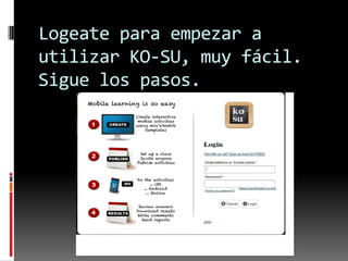 Logeate para empezar a
utilizar KO-SU, muy fácil.
Sigue los pasos.