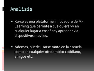 Analisis
Ko-su es una plataforma innovadora de M-
Learning que permite a cualquiera yy en
cualquier lugar a enseñar y aprender via
dispositivos moviles.
Ademas, puede usarse tanto en la escuela
como en cualquier otro ambito cotidiano,
amigos etc.
