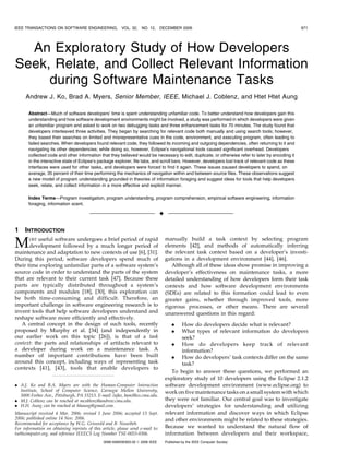 An Exploratory Study of How Developers
Seek, Relate, and Collect Relevant Information
during Software Maintenance Tasks
Andrew J. Ko, Brad A. Myers, Senior Member, IEEE, Michael J. Coblenz, and Htet Htet Aung
Abstract—Much of software developers’ time is spent understanding unfamiliar code. To better understand how developers gain this
understanding and how software development environments might be involved, a study was performed in which developers were given
an unfamiliar program and asked to work on two debugging tasks and three enhancement tasks for 70 minutes. The study found that
developers interleaved three activities. They began by searching for relevant code both manually and using search tools; however,
they based their searches on limited and misrepresentative cues in the code, environment, and executing program, often leading to
failed searches. When developers found relevant code, they followed its incoming and outgoing dependencies, often returning to it and
navigating its other dependencies; while doing so, however, Eclipse’s navigational tools caused significant overhead. Developers
collected code and other information that they believed would be necessary to edit, duplicate, or otherwise refer to later by encoding it
in the interactive state of Eclipse’s package explorer, file tabs, and scroll bars. However, developers lost track of relevant code as these
interfaces were used for other tasks, and developers were forced to find it again. These issues caused developers to spend, on
average, 35 percent of their time performing the mechanics of navigation within and between source files. These observations suggest
a new model of program understanding grounded in theories of information foraging and suggest ideas for tools that help developers
seek, relate, and collect information in a more effective and explicit manner.
Index Terms—Program investigation, program understanding, program comprehension, empirical software engineering, information
foraging, information scent.
Ç
1 INTRODUCTION
MOST useful software undergoes a brief period of rapid
development followed by a much longer period of
maintenance and adaptation to new contexts of use [6], [31].
During this period, software developers spend much of
their time exploring unfamiliar parts of a software system’s
source code in order to understand the parts of the system
that are relevant to their current task [47]. Because these
parts are typically distributed throughout a system’s
components and modules [18], [30], this exploration can
be both time-consuming and difficult. Therefore, an
important challenge in software engineering research is to
invent tools that help software developers understand and
reshape software more efficiently and effectively.
A central concept in the design of such tools, recently
proposed by Murphy et al. [34] (and independently in
our earlier work on this topic [26]), is that of a task
context: the parts and relationships of artifacts relevant to
a developer during work on a maintenance task. A
number of important contributions have been built
around this concept, including ways of representing task
contexts [41], [43], tools that enable developers to
manually build a task context by selecting program
elements [42], and methods of automatically inferring
the relevant task context based on a developer’s investi-
gations in a development environment [44], [46].
Although all of these ideas show promise in improving a
developer’s effectiveness on maintenance tasks, a more
detailed understanding of how developers form their task
contexts and how software development environments
(SDEs) are related to this formation could lead to even
greater gains, whether through improved tools, more
rigorous processes, or other means. There are several
unanswered questions in this regard:
. How do developers decide what is relevant?
. What types of relevant information do developers
seek?
. How do developers keep track of relevant
information?
. How do developers’ task contexts differ on the same
task?
To begin to answer these questions, we performed an
exploratory study of 10 developers using the Eclipse 2.1.2
software development environment (www.eclipse.org) to
work on five maintenance tasks on a small system with which
they were not familiar. Our central goal was to investigate
developers’ strategies for understanding and utilizing
relevant information and discover ways in which Eclipse
and other environments might be related to these strategies.
Because we wanted to understand the natural flow of
information between developers and their workspace,
IEEE TRANSACTIONS ON SOFTWARE ENGINEERING, VOL. 32, NO. 12, DECEMBER 2006 971
. A.J. Ko and B.A. Myers are with the Human-Computer Interaction
Institute, School of Computer Science, Carnegie Mellon University,
5000 Forbes Ave., Pittsburgh, PA 15213. E-mail: {ajko, bam}@cs.cmu.edu.
. M.J. Coblenz can be reached at mcoblenz@andrew.cmu.edu.
. H.H. Aung can be reached at hhaung@gmail.com.
Manuscript received 4 Mar. 2006; revised 1 June 2006; accepted 13 Sept.
2006; published online 14 Nov. 2006.
Recommended for acceptance by W.G. Griswold and B. Nuseibeh.
For information on obtaining reprints of this article, please send e-mail to:
tse@computer.org, and reference IEEECS Log Number TSE-0053-0306.
0098-5589/06/$20.00 ß 2006 IEEE Published by the IEEE Computer Society
 
