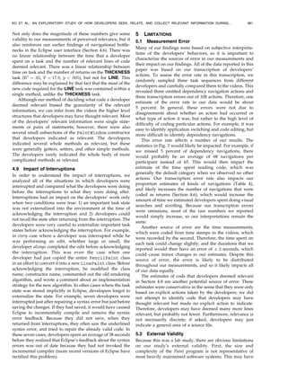 Not only does the magnitude of these numbers give some
validity to our measurements of perceived relevance, but it
also reinforces our earlier findings of navigational bottle-
necks in the Eclipse user interface (Section 4.6). There was
no linear relationship between the time that a developer
spent on a task and the number of relevant lines of code
deemed relevant. There was a linear relationship between
time on task and the number of returns on the THICKNESS
task (R2
¼ :65, F ¼ 17:8, p < :005), but not for LINE. This
difference may be explained by that fact that the most of the
new code required for the LINE task was contained within a
single method, unlike the THICKNESS task.
Although our method of deciding what code a developer
deemed relevant biased the granularity of the relevant
information, we can infer from the videos the higher level
structures that developers may have thought relevant. Most
of the developers’ relevant information were single state-
ments or pairs of statements; however, there were also
several small subsections of the PaintWindow constructor
that developers indicated as relevant. The developers
indicated several whole methods as relevant, but these
were generally getters, setters, and other simple methods.
The developers rarely indicated the whole body of more
complicated methods as relevant.
4.9 Impact of Interruptions
In order to understand the impact of interruptions, we
analyzed all of the situations in which developers were
interrupted and compared what the developers were doing
before the interruptions to what they were doing after.
Interruptions had an impact on the developers’ work only
when two conditions were true: 1) an important task state
was not externalized into the environment at the time of
acknowledging the interruption and 2) developers could
not recall the state after returning from the interruption. The
developers were very careful to externalize important task
states before acknowledging the interruption. For example,
in every case where a developer was interrupted while he
was performing an edit, whether large or small, the
developer always completed the edit before acknowledging
the interruption. This was even the case when one
developer had just copied the entire PencilPaint class
in an effort to convert it into a new LinePaint class: Before
acknowledging the interruption, he modified the class
name, constructor name, commented out the old rendering
algorithm, and wrote a comment about an implementation
strategy for the new algorithm. In other cases where the task
state was stored implicitly in Eclipse, developers forgot to
externalize the state. For example, seven developers were
interrupted just after repairing a syntax error but just before
saving the changes. If they had saved, it would have caused
Eclipse to incrementally compile and remove the syntax
error feedback. Because they did not save, when they
returned from interruptions, they often saw the underlined
syntax error, and tried to repair the already valid code. In
these seven cases, developers spent an average of 38 seconds
before they realized that Eclipse’s feedback about the syntax
errors was out of date because they had not invoked the
incremental compiler (more recent versions of Eclipse have
rectified this problem).
5 LIMITATIONS
5.1 Measurement Error
Many of our findings were based on subjective interpreta-
tions of the developers’ behaviors, so it is important to
characterize the sources of error in our measurements and
their impact on our findings. All of the data reported in this
paper was based on our transcription of developers’
actions. To assess the error rate in this transcription, we
randomly sampled three task sequences from different
developers and carefully compared them to the videos. This
revealed three omitted dependency navigation actions and
three transcription errors out of 108 actions. Therefore, one
estimate of the error rate in our data would be about
5 percent. In general, these errors were not due to
disagreements about whether an action had occurred or
what type of action it was, but rather to the high level of
difficulty of coding particular actions. For example, it was
easy to identify application switching and code editing, but
more difficult to identify dependency navigations.
This error rate affects a number of our results. The
statistics in Fig. 3 would likely be impacted. For example, if
we missed 5 percent of dependency navigations, there
would probably be an average of 68 navigations per
participant instead of 65. This would then impact the
estimate of the time spent reading code, which was
generally the default category when we observed no other
actions. Our transcription error rate also impacts our
proportion estimates of kinds of navigations (Table 4),
and likely increases the number of navigations that were
coded as returns (Section 4.6), which would increase the
amount of time we estimated developers spent doing visual
searches and scrolling. Because our transcription errors
were omissions, most of the raw numbers we reported
would simply increase, so our interpretations remain the
same.
Another source of error are the time measurements,
which were coded from time stamps in the videos, which
were recorded by the second. Therefore, the time spent on
each task could change slightly, and the durations that we
reported would then have an error of Æ 2 seconds, which
could cause minor changes in our estimates. Despite this
source of error, the error is likely to be distributed
throughout our measurements, and so it likely impacts all
of our data equally.
The estimates of code that developers deemed relevant
in Section 4.8 are another potential source of error. These
estimates were conservative in the sense that they were only
based on explicit actions taken by the developers; we did
not attempt to identify code that developers may have
thought relevant but made no explicit action to indicate.
Therefore, developers may have deemed many more lines
relevant, but probably not fewer. Furthermore, relevance is
not necessarily discrete; if asked, developers may just
indicate a general area of a source file.
5.2 External Validity
Because this was a lab study, there are obvious limitations
on our study’s external validity. First, the size and
complexity of the Paint program is not representative of
most heavily maintained software systems. This may have
KO ET AL.: AN EXPLORATORY STUDY OF HOW DEVELOPERS SEEK, RELATE, AND COLLECT RELEVANT INFORMATION DURING... 981
 