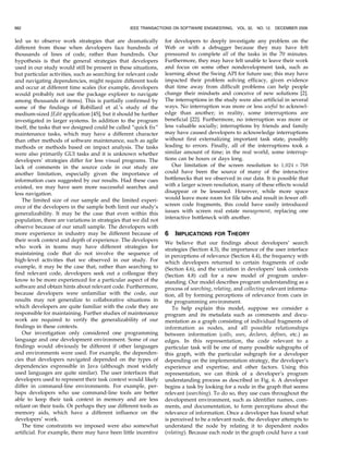 led us to observe work strategies that are dramatically
different from those when developers face hundreds of
thousands of lines of code, rather than hundreds. Our
hypothesis is that the general strategies that developers
used in our study would still be present in these situations,
but particular activities, such as searching for relevant code
and navigating dependencies, might require different tools
and occur at different time scales (for example, developers
would probably not use the package explorer to navigate
among thousands of items). This is partially confirmed by
some of the findings of Robillard et al.’s study of the
medium-sized JEdit application [45], but it should be further
investigated in larger systems. In addition to the program
itself, the tasks that we designed could be called “quick fix”
maintenance tasks, which may have a different character
than other methods of software maintenance, such as agile
methods or methods based on impact analysis. The tasks
were also primarily GUI tasks and it is unknown whether
developers’ strategies differ for less visual programs. The
lack of comments in the source code in our study are
another limitation, especially given the importance of
information cues suggested by our results. Had these cues
existed, we may have seen more successful searches and
less navigation.
The limited size of our sample and the limited experi-
ence of the developers in the sample both limit our study’s
generalizability. It may be the case that even within this
population, there are variations in strategies that we did not
observe because of our small sample. The developers with
more experience in industry may be different because of
their work context and depth of experience. The developers
who work in teams may have different strategies for
maintaining code that do not involve the sequence of
high-level activities that we observed in our study. For
example, it may be the case that, rather than searching to
find relevant code, developers seek out a colleague they
know to be more experienced for a particular aspect of the
software and obtain hints about relevant code. Furthermore,
because developers were unfamiliar with the code, our
results may not generalize to collaborative situations in
which developers are quite familiar with the code they are
responsible for maintaining. Further studies of maintenance
work are required to verify the generalizability of our
findings in these contexts.
Our investigation only considered one programming
language and one development environment. Some of our
findings would obviously be different if other languages
and environments were used. For example, the dependen-
cies that developers navigated depended on the types of
dependencies expressible in Java (although most widely
used languages are quite similar). The user interfaces that
developers used to represent their task context would likely
differ in command-line environments. For example, per-
haps developers who use command-line tools are better
able to keep their task context in memory and are less
reliant on their tools. Or perhaps they use different tools as
memory aids, which have a different influence on the
developers’ work.
The time constraints we imposed were also somewhat
artificial. For example, there may have been little incentive
for developers to deeply investigate any problem on the
Web or with a debugger because they may have felt
pressured to complete all of the tasks in the 70 minutes.
Furthermore, they may have felt unable to leave their work
and focus on some other nondevelopment task, such as
learning about the Swing API for future use; this may have
impacted their problem solving efficacy, given evidence
that time away from difficult problems can help people
change their mindsets and conceive of new solutions [2].
The interruptions in the study were also artificial in several
ways. No interruption was more or less useful to acknowl-
edge than another; in reality, some interruptions are
beneficial [22]. Furthermore, no interruption was more or
less valuable socially; interruptions by friends and family
may have caused developers to acknowledge interruptions
without first externalizing important task state, possibly
leading to errors. Finally, all of the interruptions took a
similar amount of time; in the real world, some interrup-
tions can be hours or days long.
Our limitation of the screen resolution to 1;024 Â 768
could have been the source of many of the interactive
bottlenecks that we observed in our data. It is possible that
with a larger screen resolution, many of these effects would
disappear or be lessened. However, while more space
would leave more room for file tabs and result in fewer off-
screen code fragments, this could have easily introduced
issues with screen real estate management, replacing one
interactive bottleneck with another.
6 IMPLICATIONS FOR THEORY
We believe that our findings about developers’ search
strategies (Section 4.3), the importance of the user interface
in perceptions of relevance (Section 4.4), the frequency with
which developers returned to certain fragments of code
(Section 4.6), and the variation in developers’ task contexts
(Section 4.8) call for a new model of program under-
standing. Our model describes program understanding as a
process of searching, relating, and collecting relevant informa-
tion, all by forming perceptions of relevance from cues in
the programming environment.
To help explain this model, suppose we consider a
program and its metadata such as comments and docu-
mentation as a graph consisting of individual fragments of
information as nodes, and all possible relationships
between information (calls, uses, declares, defines, etc.) as
edges. In this representation, the code relevant to a
particular task will be one of many possible subgraphs of
this graph, with the particular subgraph for a developer
depending on the implementation strategy, the developer’s
experience and expertise, and other factors. Using this
representation, we can think of a developer’s program
understanding process as described in Fig. 6. A developer
begins a task by looking for a node in the graph that seems
relevant (searching). To do so, they use cues throughout the
development environment, such as identifier names, com-
ments, and documentation, to form perceptions about the
relevance of information. Once a developer has found what
is perceived to be a relevant node, the developer attempts to
understand the node by relating it to dependent nodes
(relating). Because each node in the graph could have a vast
982 IEEE TRANSACTIONS ON SOFTWARE ENGINEERING, VOL. 32, NO. 12, DECEMBER 2006
 
