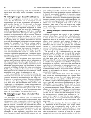 nature of software engineering work, it is worthwhile to
discuss how they might impact developers’ day-to-day
efforts.
7.1 Helping Developers Search More Effectively
Much of the navigational overhead in our study was
caused by the developers’ use of inadequate or mis-
representative cues in the development environment to
guide searches (Section 4.3). One approach to alleviating
this is to provide better relevance cues. Some studies
suggest that the most important information in under-
standing code is its purpose and intent [30]. For example, a
method named paintComponent likely does something
close to what it describes. Although our data suggests that
names are an important way to indicate purpose, names can
also be misleading, causing developers to form invalid
perceptions of relevance. Comments are a common means
of conveying intent and, perhaps, if written well and kept
up to date, would be more indicative of purpose and intent.
Imagine, for example, if the Eclipse package explorer
annotated each file icon with a brief description of its
purpose, extracted from Javadoc documentation. Another
idea would be to annotate the icons with the number of
other files using the code in the file to help a developer
know how “important” the code is to a project, much like
ranking is computed in search engines. Future work should
investigate other types of information that correlate with the
relevance of information.
Another approach is to provide more layers of cues
before a developer has to read the code or information in
full. For example, rather than having to double-click an icon
representing a method in the package explorer in order to
see its code, hovering over the icon might show its header
comments or highlight all of the files in the project that use
the file being hovered over. These extra layers would help
developers decide that information was irrelevant earlier,
without having to inspect the information in full.
Tools such as Hipikat have tried to automatically find
potentially relevant code for developers to inspect [13].
However, because the recommendations are based on a
developers’ investigation activities or their current location
in the code, when the developer is investigating irrelevant
code, these tools may recommend more irrelevant code.
Furthermore, the relevance cues in these recommendations
can be misleading, since these systems present the names of
program elements. Recommender systems such as these
should be further studied in order to understand their
impact on the developers’ perceptions of relevance.
7.2 Helping Developers Relate Information More
Efficiently
Once developers found relevant code, our observations
suggest that they began navigating its dependencies, using
relevance cues in the programming environment to decide
whether to continue investigating and, if so, what depen-
dency to navigate. One reason that developers did not use
Eclipse navigation commands to perform these navigations
is the overhead that they incurred by opening new tabs and
requiring a return navigation. One way to reduce this
overhead is to make dependency navigations more provi-
sional. For example, nearly one-fifth of developers’ time was
spent reading code within a fixed view in the Eclipse editor
(Section 4.1), so it could be helpful to highlight dependencies
in the code automatically based on the current text caret
position or text selection (Eclipse does have basic support for
this, but it must be invoked). The developers also spent a lot of
time going back and forth between related code (Section 4.6),
so interaction techniques that allow developers to glance at
related code could be helpful. Tools such as FEAT [42]
might be a good place to start, by replacing the context
menus used to inspect dependencies with something that
requires fewer steps.
7.3 Helping Developers Collect Information More
Reliably
Collecting information was central to the developers’
success, but developers currently have a limited number
of ways to do it. Each has its own flaws: Memorizing
information tends to be unreliable [1]; writing it down is
reliable, slow, imprecise, and requires developers to
renavigate to relevant code; and, finally, using the
interactive state in Eclipse was precise, but unreliable
(Section 4.7). None of these approaches help developers
compare information side by side, which our study
suggests was quite important (Section 4.6).
The mockup in Fig. 7 illustrates one way that these
fragments could be collected and viewed. In this hypothe-
tical situation, the developer has already found all of the
code he thinks is relevant, and he has just copied the
rSlider setup code in order to create code to add a
thickness slider. He is in the middle of changing rSlider
to tSlider in the duplicated code. The basic concept of the
workspace is to provide a single place for developers to
view all relevant information for a single maintenance task
side by side, in order to eliminate much of the navigational
overhead that we observed in our study. In the rest of this
section, we will describe the features portrayed in our
conceptual workspace.
One issue with collection tools is how the workspace
refers to code and metadata internally. For example, some
tools have used a virtual file, which allows developers to
combine a set of line ranges [41] or methods [9] and edit it
as if it were a single file. Robillard proposed the concept of a
concern graph [43], which represents information as a set of
relationships between program elements (such as declares
and subclasses relationships). This approach is more robust
to changes to a program, but the tradeoff is that arbitrary
subparts of the smallest granularity element (such as parts
of a method) cannot be referenced (FEAT can reference the
calls and uses of a method, but not arbitrary lines of code).
The representation we envision in the workspace in Fig. 7
would involve regions of code that one could imagine a
developer circling on a code printout; this approach might
better match the granularity in which developers think
about code.
The interaction technique that developers might use to
add information to this workspace, once found, largely
depends on the representation used to refer to the
information (if information is collected as lines of code,
for example, the interaction technique must allow devel-
opers to select lines). However, it must also be simple
enough that developers can quickly specify the relevant
984 IEEE TRANSACTIONS ON SOFTWARE ENGINEERING, VOL. 32, NO. 12, DECEMBER 2006
 