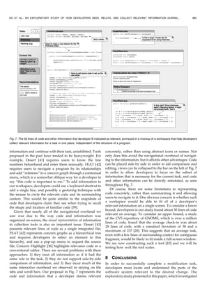 information and continue with their task, uninhibited. Tools
proposed in the past have tended to be heavyweight. For
example, Desert [41] requires users to know the line
numbers beforehand and enter them manually. FEAT [42]
requires users to navigate a program by its relationships
and add “relations” to a concern graph through a contextual
menu, which is a somewhat oblique way for a developer to
say “this code is important to me.” To add information to
our workspace, developers could use a keyboard shortcut to
add a single line, and possibly a gesturing technique with
the mouse to circle the relevant code and its surrounding
context. This would be quite similar to the snapshots of
code that developers claim they see when trying to recall
the shape and location of familiar code [39].
Given that nearly all of the navigational overhead we
saw was due to the way code and information was
organized on-screen, the visual representation of information
in collection tools is also an important issue. Desert [41]
presents relevant lines of code as a single integrated file;
FEAT [42] represents concern graphs as a hierarchical tree
and requires developers to select an element in this
hierarchy, and use a pop-up menu to request the source
file; Concern Highlight [36] highlights relevance code in a
conventional editor. There are several problems with these
approaches: 1) they treat all information as if it had the
same role in the task, 2) they do not support side-by-side
comparison of information, and 3) they incur much of the
same interactive overhead we observed in relying on file
tabs and scroll bars. Our proposal in Fig. 7 represents the
code and information that a developer deems relevant
concretely, rather than using abstract icons or names. Not
only does this avoid the navigational overhead of navigat-
ing to the information, but it affords other advantages: Code
can be placed side by side in order to aid comparison and
editing, views can be collapsed to the bar on the left of Fig. 7
in order to allow developers to focus on the subset of
information that is necessary for the current task, and code
and other information can be directly annotated, as seen
throughout Fig. 7.
Of course, there are some limitations to representing
code concretely, rather than summarizing it and allowing
users to navigate to it. One obvious concern is whether such
a workspace would be able to fit all of a developer’s
relevant information on a single screen. To consider a lower
bound, developers in our study found about 30 lines of code
relevant on average. To consider an upper bound, a study
of the CVS repository of GNOME, which is over a million
lines of code, found that the average check-in was about
28 lines of code, with a standard deviation of 38 and a
maximum of 237 [28]. This suggests that an average task,
even with a few lines of surrounding context for contiguous
fragment, would be likely to fit inside a full-screen window.
We are now constructing such a tool [10] and we will be
testing how well the tool scales.
8 CONCLUSIONS
In order to successfully complete a modification task,
developers must locate and understand the parts of the
software system relevant to the desired change. The
exploratorystudypresentedinthispaper,whichinvestigated
KO ET AL.: AN EXPLORATORY STUDY OF HOW DEVELOPERS SEEK, RELATE, AND COLLECT RELEVANT INFORMATION DURING... 985
Fig. 7. The 50 lines of code and other information that developer B indicated as relevant, portrayed in a mockup of a workspace that help developers
collect relevant information for a task in one place, independent of the structure of a program.
 