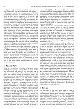 developers could complete their tasks in any order and
had access to any tool or documentation they desired.
This paper extends our work presented at the 2005
International Conference on Software Engineering [26] by
taking a closer look at variations in developers’ task
structures, task contexts, and perceptions of relevance. We
also present a new model of program understanding as a
process of searching, relating, and collecting information of
perceived relevance, in which the development environ-
ment plays a central role in influencing developers’
perceptions. This model is consistent with existing models
of program understanding, while explaining the structure
and sequence of developers’ actions in more detail. We also
found several ways in which development environments
help, hinder, and ignore developers’ strategies for seeking
and managing relevant information. For example, devel-
opers spent, on average, 35 percent of their time with the
mechanics of redundant but necessary navigations between
relevant code fragments. Furthermore, failed searches for
task-relevant code began with developers observing mis-
leading information cues in Eclipse. We use these findings
to discuss the design of current software maintenance tools
and also to motivate the design of new tools.
In the next section, we review related work in the area
of program understanding and investigation. In Section 3,
we describe the design and methodology of our study. In
Section 4, we investigate Eclipse’s relationship to devel-
opers’ work both qualitatively and quantitatively. In
Section 5, we discuss the limitations of our method and
analyses, and in Section 6, we present our model of
program understanding and its relationship to prior
theoretical work. In Section 7, we conclude with implica-
tions of our results on the design of software develop-
ment environments.
2 RELATED WORK
There is a long history of studies of program under-
standing, investigating a variety of factors. Many studies
have investigated the strategies that developers use to
understand programs. Some have discovered that devel-
opers ask questions about the structure, intent, and
behavior of software when asked to verbalize their thoughts
during maintenance tasks [27], [32], [49]. There is a general
consensus that these questions lead to informal hypotheses
[8], [24], which are then tested using two kinds of strategies.
Developers’ “systematic” strategies involve forming a
concrete plan and performing guided navigations of a
program’s dependencies. Developers’ “as-needed” strate-
gies tend to be more ad hoc, unplanned, and opportunistic
[29]. It has been shown in a variety of contexts that the
systematic strategies are more productive than the as-
needed strategies [7], [32], [37], [45], but that developers
generally use a combination of the two [4]. There is also
evidence that successful developers (of varying definitions)
write explicit implementation plans, including notes about
relevant information as they find it during a task [30], [45].
Another line of research has considered the knowledge
that developers form while understanding programs. For
example, studies have shown that developers often deter-
mine the statements that could influence a variable (a
backward slice) [50] and that automated tools for helping
developers determine these statements improve developer
success on debugging tasks [20]. Other studies suggest that
developers form mental models of the structure, intent, and
relationships in code, which guide their decision making
[35], [51]. Some studies found that developers have a
quickly degrading memory for such information [1], [17],
explaining why developers rely so extensively on external
memory sources, such as digital or paper notes and
whiteboards [16], [39].
Many studies have considered the influence of the
representation of various aspects of code on program
understanding. For example, a number of factors can
influence the speed and correctness of comprehension,
including the typographic appearance of code [3], the
indentation style used [33], the language in which a
program is written [23], and naming schemes of identifiers
[48]. Although these effects can be quite profound when
comparing developers of different expertise, studies have
shown that many of these effects disappear with increasing
experience [11], [12].
A number of studies have explored the influence of
collaboration on program understanding. This work has
focused on workplace interruptions, finding that devel-
opers are interrupted, on average, every three minutes by
themselves or others [22], [38] and that developers fre-
quently interrupt others in order to obtain difficult to find
or undocumented information about software [5], [30].
The study presented in this paper differs from the prior
work in several ways. Our study is the first to explore the
relationship between interactive aspects of modern SDEs
and program understanding. Studies that have investigated
similar issues have focused on other aspects of software
development and have involved older tools that differ in
their interactive nature from modern SDEs. Many of the
studies cited above also placed numerous restrictions on the
developers’ work in order to isolate the measurement of a
single variable. For example, some required developers to
separate their work into reading phases and editing phases
[45], despite evidence that developers frequently edit code
for the sole purpose of understanding (for example, by
inserting debug statements to understand a program’s
execution) [15]. Other studies disallowed the use of
debuggers and other tools, again despite evidence of their
common and essential use during maintenance tasks [30].
Our study relaxed these constraints, allowing us to study
maintenance work involving multiple tasks, multiple tools,
and developer-selected orderings.
3 METHOD
The developers in our study were asked to correctly
complete as many of five maintenance tasks over a 70-
minute period as possible, while responding to intermittent,
automated interruptions. Three of the tasks were debugging
tasks, requiring developers to test the program and
diagnose a particular failure. The other two tasks were
enhancement tasks, which required developers to under-
stand some portion of the system and modify it in order to
provide a new feature. We included interruptions because
of recent evidence that interruptions are frequent in
972 IEEE TRANSACTIONS ON SOFTWARE ENGINEERING, VOL. 32, NO. 12, DECEMBER 2006
 