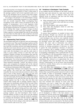 names because they were displayed in abbreviated form and
many shared the common prefix of “Paint” in their name. If
the package explorer had several expanded nodes (as in
Fig. 5), the developers had to scroll to find their targets.
Overall, this overhead cost each developer 5 (Æ 1) minutes.
An average of 34 percent (Æ 23) of developers’ naviga-
tions of indirect relationships returned to a code fragment
that was recently inspected. When investigating these
navigations in the videos, nearly all seemed to be for the
purpose of juxtaposing a set of code fragments while
editing many dependent fragments. In each of these cases,
the developers searched for an average of 10 seconds (Æ 14)
before finding their target, costing an average of about
2 (Æ 1) minutes of visual search per developer. Although
Eclipse supports viewing multiple files side by side, placing
any more than two files side by side would have incurred
the interactive overhead of horizontal scrolling within each
of the views.
4.7 Representing Task Contexts
The developers kept track of relevant code and information
in numerous ways. They used the package explorer and file
tabs to keep track of files that contained relevant informa-
tion. Each file’s scroll bars and text caret helped temporarily
mark the most recent relevant segment of code. Two of the
10 developers used bookmarks to mark a line of code. In
some cases, the developers even used the undo stack in
order to access earlier versions of code they had since
modified. Outside of Eclipse, the developers also used the
Windows taskbar to keep track of running applications, and
the Web browser’s scroll bars to mark relevant sections of
documentation. Two of the developers used paper notes to
write down important information, such as method names.
These interfaces essentially “cached” the efforts of devel-
opers’ prior navigations by keeping track of the relevant
information they had found, helping a developer to collect a
set of relevant information (their task context).
Although these interfaces were helpful, they were far
from perfect. The scroll bars only helped developers
remember the most recent relevant section of code in a file,
and as soon as they moved it, the mark was lost. Five
developers temporarily left the LINE and SCROLL tasks to
work on easier tasks, but because part of their task context
was represented by the open file tabs and the state of the
package explorer (see Fig. 5), they often lost their task
context when closing tabs or package explorer nodes to
make space for information relevant to the new task. When
developers returned to their earlier task, they spent an
average of 60 seconds (Æ 28) recovering their task contexts.
Furthermore, tabs opened during previous tasks made it
more difficult to find relevant tabs, because the tab names
were truncated (as seen in Fig. 5). One problem with the
package explorer was that developers often found a
relevant method or field in a file, but to use the explorer
to navigate to it, they had to keep the whole file expanded.
For example, the developers used the explorer to navigate
to pencilAction for reference during the LINE task
(shown in Fig. 5), but in doing so, they also had to show all
of the irrelevant code in Action.java.
4.8 Variations in Developers’ Task Contexts
It was unlikely that the developers in the study would all
find the same code relevant to a task, since each of the
developers did the tasks in different orders and had
different levels of experience with Java and the Swing
API. This led to several questions:
. What information did all developers find relevant,
and how did it relate to the code that was actually
relevant to a task?
. How did developers’ task contexts differ?
. How often did developers return to code they
perceived as relevant?
. What granularity of information did developers
deem relevant?
To answer these questions, we needed to know what
code developers thought was relevant and what code
they did not. Because we did not have this information
—and developers may not have even explicitly formed
this knowledge—we decided to approximate it by looking
for developer actions that might indicate a developer’s
decision that some code or information was relevant.
Because of evidence that there were several stages
involved in forming perceptions of relevance, we chose
to ignore the more preliminary decisions of relevance,
such as opening a file or reading a method, and instead
focus on more final indicators: 1) editing a code fragment,
2) navigating a dependency from a particular line of code,
and 3) dwelling on API documentation found as a result
of reading a particular identifier in a particular line of
code. Although each of these indicators are not without
uncertainty, they allowed us to approximate the set of
code fragments that each developer may have thought
relevant. Unfortunately, we do not know what developers
would have actually chosen, and so we cannot assess the
error in our approximation.
We used these three indicators to select a subset of
actions from developers’ THICKNESS and LINE tasks that
suggested decisions of relevance. We chose these two tasks
because they required the greatest amount of code to write
and modify in order to successfully complete, but also
because most developers finished them. By looking for
indicators such as the text caret and mouse cursor move-
ment and text selections in the video, we determined the
source code lines or other information that the developer
may have decided were relevant. In most cases, this
information was just a single line, but others were
sequences of lines and, more rarely, a whole method. After
this analysis, we had approximations of each developers’
task contexts for the THICKNESS and LINE tasks, and the
sequence of their formation.
The resulting sets of relevant information are shown for
all 10 developers in Table 5. The first column is the
developer ID, and the second and fourth columns contain
the number of relevant lines for the THICKNESS and LINE
tasks, respectively, the files they were in (in order of
decreasing number of relevant lines), and also the number
of times relevant code was returned to. The third and fifth
columns list the amount of time each developer spent on the
KO ET AL.: AN EXPLORATORY STUDY OF HOW DEVELOPERS SEEK, RELATE, AND COLLECT RELEVANT INFORMATION DURING... 979
 
