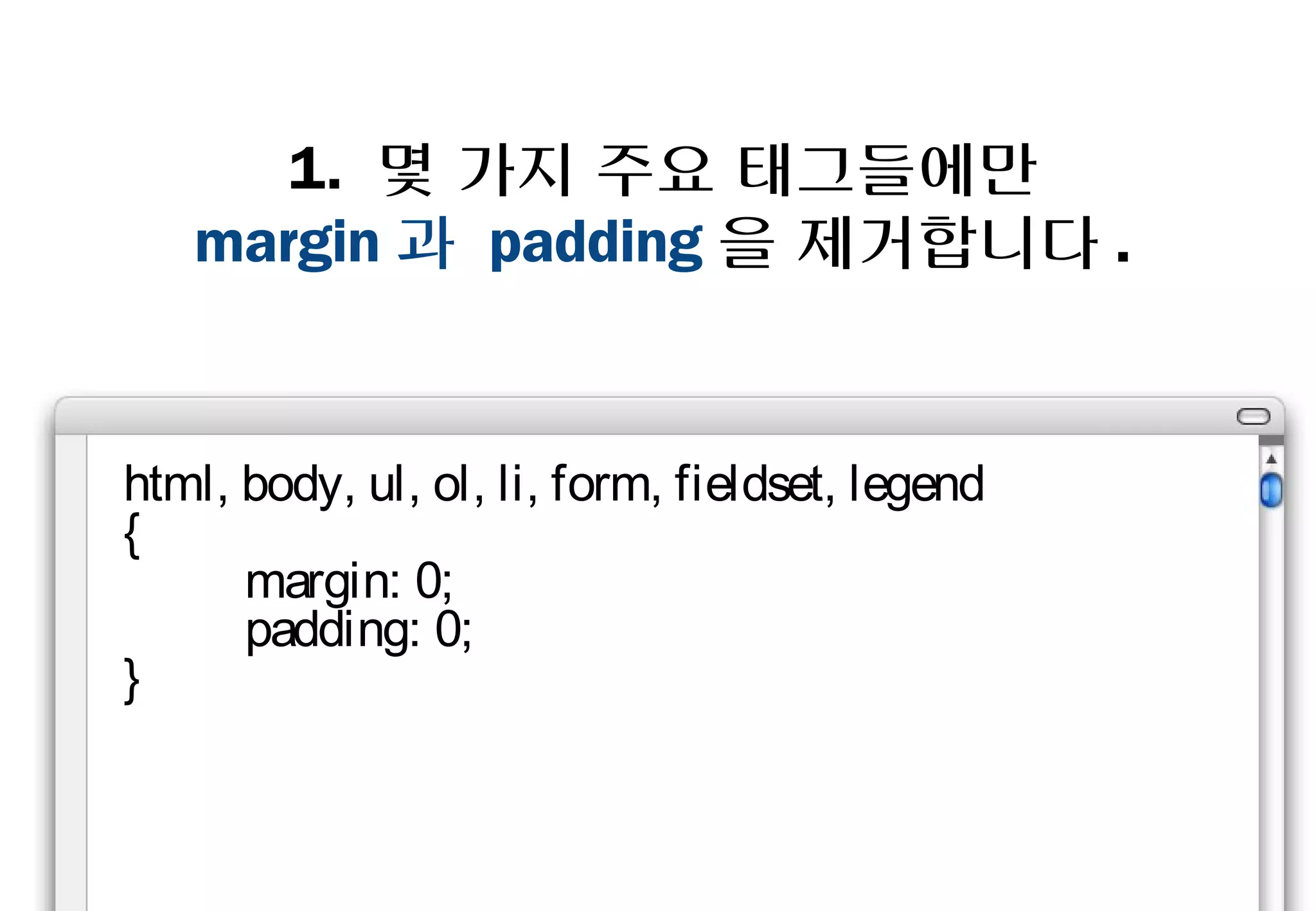 1. 몇 가지 주요 태그들에만
   margin과 padding을 제거합니다.


html, body, ul, ol, li, form,
fieldset, legend
{
    margin: 0;
    padding: 0;
}
 
