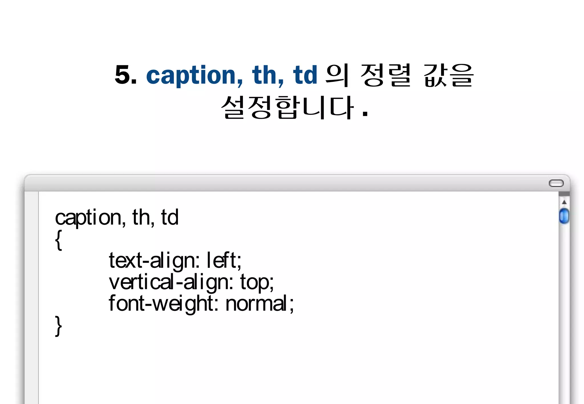 5. caption, th, td의 정렬 값을
             설정합니다.



caption, th, td
{
    text-align: left;
    vertical-align: top;
    font-weight: normal;
}
 