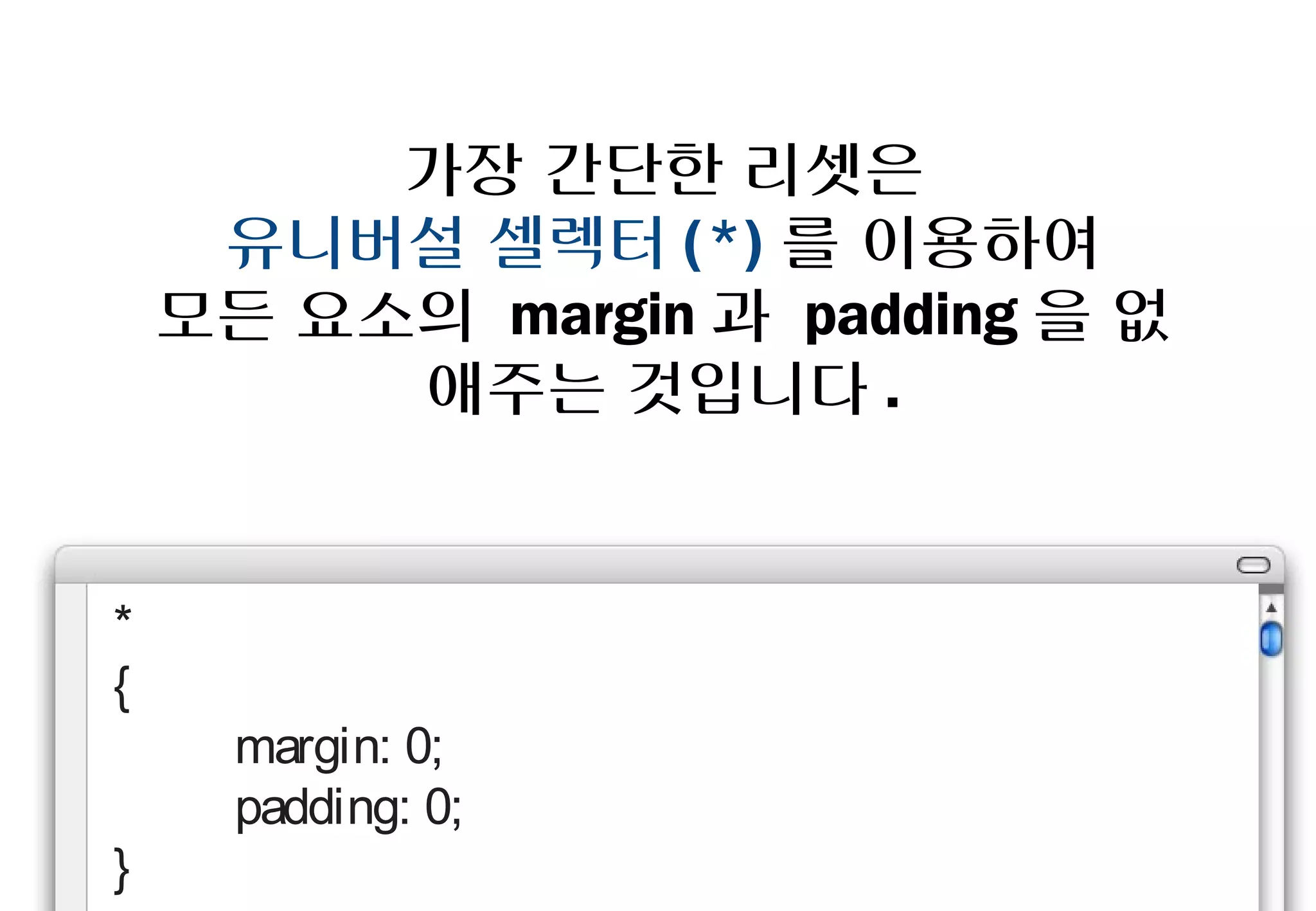 가장 간단한 리셋은
     유니버설 셀렉터(*)를 이용하여
    모든 요소의 margin과 padding을
        없애주는 것입니다.


*
{
    margin: 0;
    padding: 0;
}
 