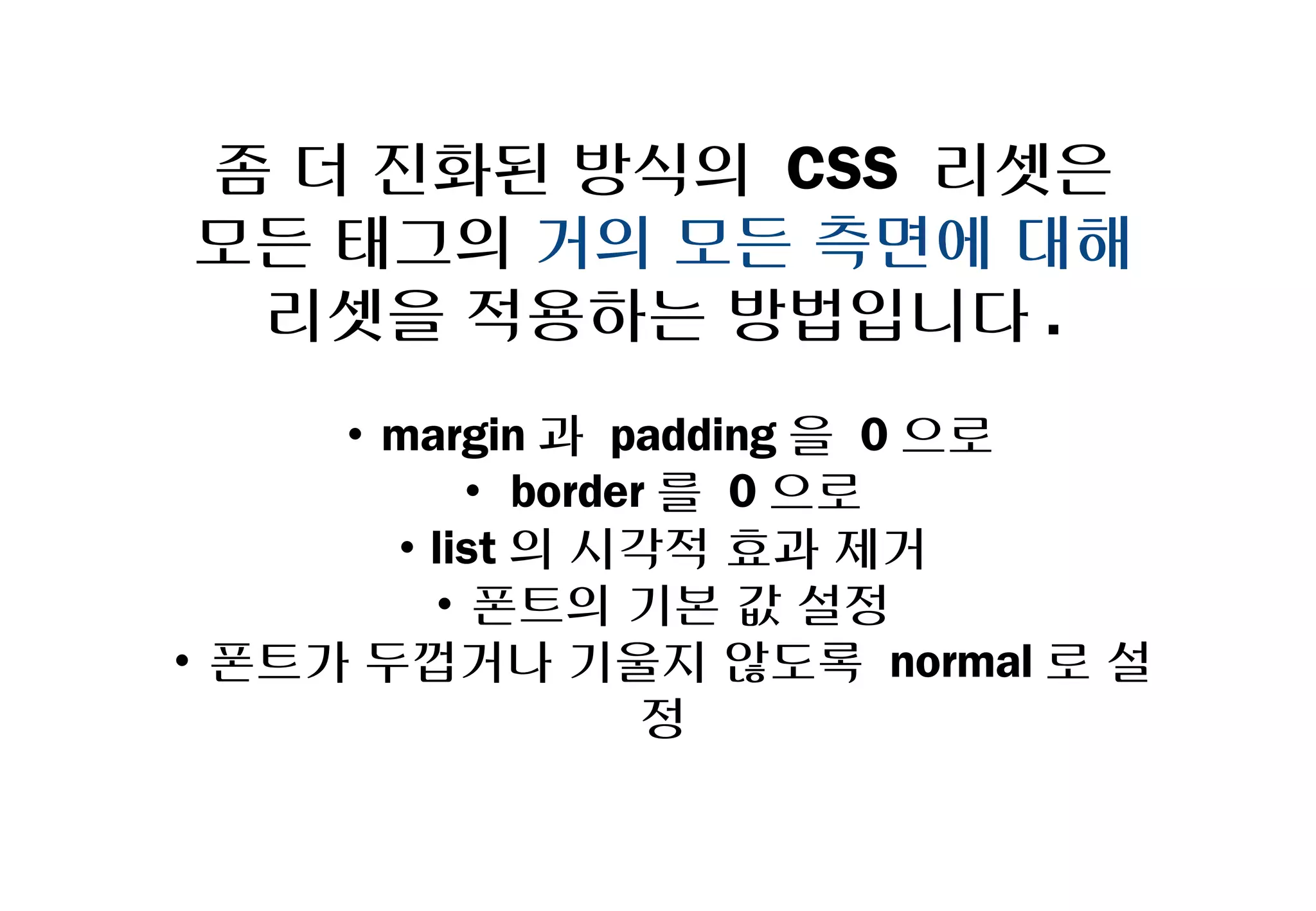 좀 더 진화된 방식의 CSS 리셋은
 모든 태그의 거의 모든 측면에 대해
   리셋을 적용하는 방법입니다.
     • margin과 padding을 0으로
         • border를 0으로
       •list의 시각적 효과 제거
        • 폰트의 기본 값 설정
• 폰트가 두껍거나 기울지 않도록 normal로 설정
 