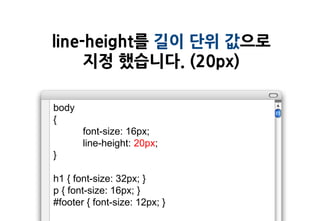 line-height를 길이 단위 값으로
     지정 했습니다. (20px)

body
{
       font-size: 16px;
       line-height: 20px;
}

h1 { font-size: 32px; }
p { font-size: 16px; }
#footer { font-size: 12px; }
 