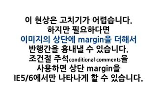 이 현상은 고치기가 어렵습니다.
       하지만 필요하다면
  이미지의 상단에 margin을 더해서
    반행간을 흉내낼 수 있습니다.
    조건절 주석conditional comments을
     사용하면 상단 margin을
IE5/6에서만 나타나게 할 수 있습니다.
 