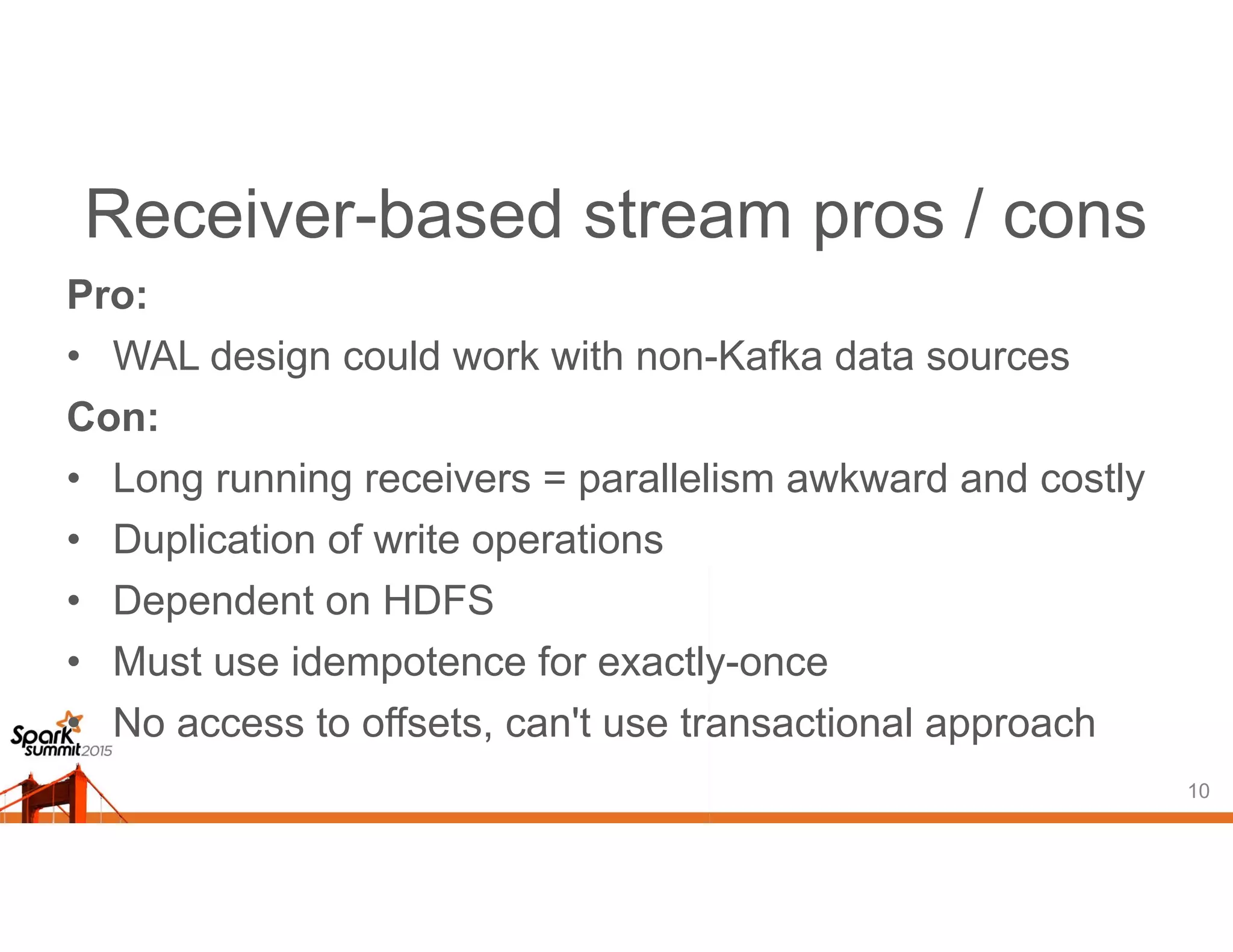 Receiver-based stream pros / cons
Pro:
• WAL design could work with non-Kafka data sources
Con:
• Long running receivers = parallelism awkward and costly
• Duplication of write operations
• Dependent on HDFS
• Must use idempotence for exactly-once
• No access to offsets, can't use transactional approach
10
 