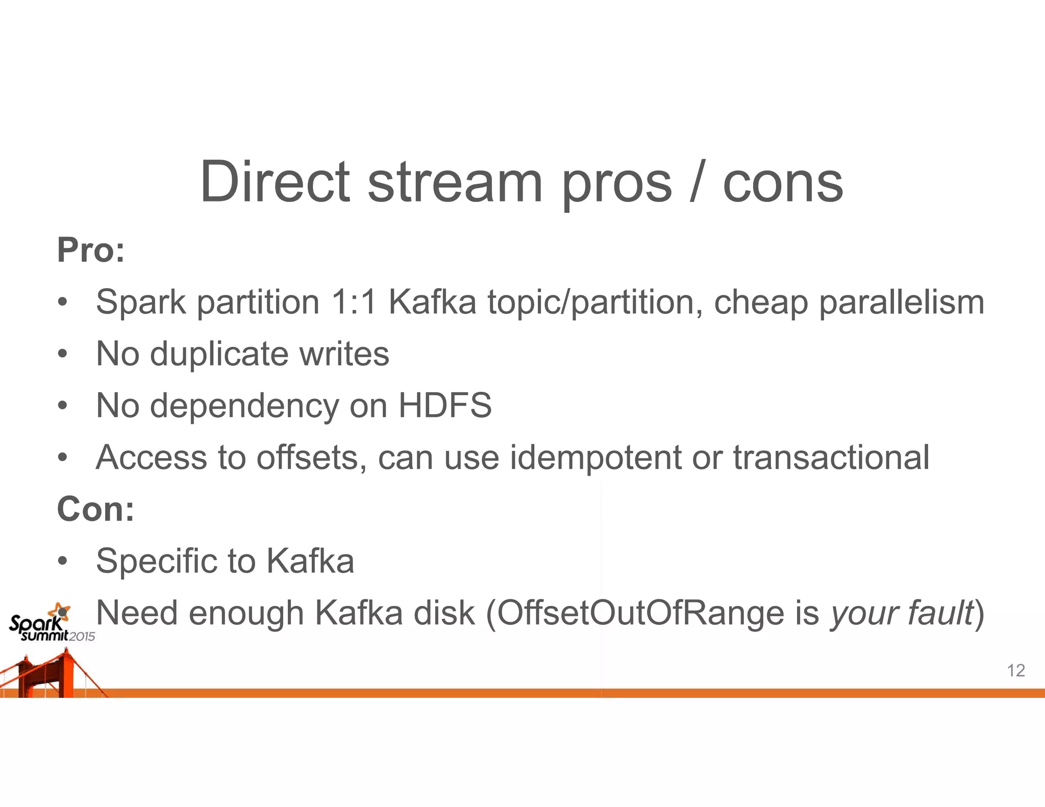 Direct stream pros / cons
Pro:
• Spark partition 1:1 Kafka topic/partition, cheap parallelism
• No duplicate writes
• No dependency on HDFS
• Access to offsets, can use idempotent or transactional
Con:
• Specific to Kafka
• Need enough Kafka disk (OffsetOutOfRange is your fault)
12
 